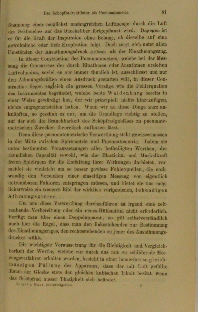 Spannung einer möglichst umfangreichen Luftmenge durch die Luft des Schlauches auf das Quecksilber fortgepflanzt wird. Dagegen ist es für die Kraft der Inspiration ohne Belang, ob dieselbe auf eine gewöhnliche oder tiefe Exspiration folgt. Doch zeigt sich unter allen Umständen der Ausathmungsdruck grösser als der Einathmungszug. ln dieser Construction des Pneumatometers, welche bei der Mes- sung die Concurrenz der durch Einathmen oder Ausathmen erzielten Lnftvolumina, soviel es nur immer thnnlieh ist, ausschliesst und nur den Athmungskräften einen Ausdruck gestatten will, in dieser Con- struetion liegen zugleich die grossen Vorzüge wie die Fehlerquellen des Instrumentes begründet, welche beide Waldenburg bereits in einer Weise gewürdigt hat, der wir prinzipiell nichts hinzuzutügen, nichts entgege-nzustellen haben. Wenn wir au diese Dinge kurz an- knüpften, so geschah es nur, um die Grundlage richtig zu stellen, auf der sich die Brauchbarkeit des Schöpfradgebläses zu pnenmato- metrischen Zwecken theoretisch aufbauen lässt. Denn diese pneumatometrische Verwerthung steht gewissermassen in der Mitte zwischen Spirometrie und Pneumatometrie. Indem sie unter bestimmten Voraussetzungen allen betheiligten Werthen, der räumlichen Capacität sowohl, wie der Elastieität und Muskelkraft freien Spielraum für die Entfaltung ihrer Wirkungen darbietet, ver- meidet sie vielleicht um so besser gewisse Fehlerquellen, die noth- wendig den Versuchen einer einseitigen Messung von eigentlich untrennbaren Faktoren entspringen müssen, und bietet sie uus mög- licherweise ein treueres Bild der wirklich vorhandenen, lebendigen Athmungsgrösse. Um nun diese Verwerthung durchzuführeu ist irgend eine zeit- raubende Vorbereitung oder ein neues Hülfsmittel nicht erforderlich. Verfügt man über einen Doppelapparat, so gilt selbstverständlich auch hier die Kegel, dass man den linksstehenden zur Bestimmung des Einatbmungs/uges, den rechtsstehenden zu jener des Ausathmungs- druckes wählt. Die wichtigste Voraussetzung für die Richtigkeit und Vergleich- barkeit der Werthe, welche wir durch das nun zu schildernde Mes- suugsv er fahren erhalten werden, besteht in einer immerfort so gleich- inässigeu Füllung des Apparates, dass der mit Luft gefüllte Kaum der Glocke stets den gleicheu kubischen Inhalt besitzt, wenn das Schöpfrad ausser Thätigkeit sich befindet. n. M»jrr. ScbApfr»dgeblä*e. ’