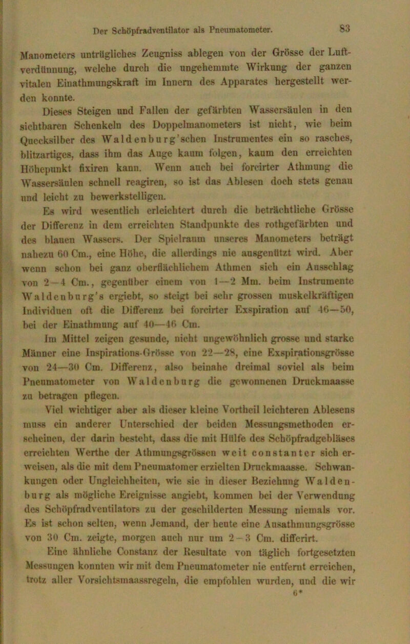 Manometers untrügliches Zengniss ablegen von der Grösse der Luft- verdünnimg, welche durch die ungehemmte Wirkung der ganzen vitalen Eiuathmnngskraft im Innern des Apparates hergestellt wer- den konnte. Dieses Steigen und Fallen der gefärbten Wassersäulen in den sichtbaren Schenkeln des Doppelmanometers ist nicht, wie beim Quecksilber des Waldenburg’sehen Instrumentes ein so rasches, blitzartiges, dass ihm das Auge kaum folgen, kaum den erreichten Höhepunkt fixiren kann. Wenn auch bei forcirter Athmung die Wassersäulen schnell reagiren, so ist das Ablesen doch stets genau und leicht zu bewerkstelligen. Es wird wesentlich erleichtert durch die beträchtliche Grösse der Differenz in dem erreichten Standpunkte des rothgefärbten und des blauen Wassers. Der Spielraum unseres Manometers beträgt nahezu 60 Crn., eine Höhe, die allerdings nie ausgenUtzt wird. Aber wenn schon bei ganz oberflächlichem Athmen sich ein Ausschlag von 2—4 Cm., gegenüber einem von 1 — 2 Mm. beim Instrumente Waldenbürg*s ergiebt, so steigt bei sehr grossen muskelkräftigen Individuen oft die Differenz bei forcirter Exspiration auf 46—50, bei der Einathmung auf 40—46 Cm. Im Mittel zeigen gesunde, nicht ungewöhnlich grosse und starke Männer eine Inspirations-Grösse von 22—*28, eine Exspirationsgrösse von 24—30 Cm. Differenz, also beinahe dreimal soviel als beim Pneumatometer von Waldenburg die gewonnenen Druckmaasse zu betragen pflegen. Viel wichtiger aber als dieser kleine Vortheil leichteren Ablesens muss ein anderer Unterschied der beiden Messnngsmethoden er- scheinen, der darin besteht, dass die mit Hülfe des Scböpfradgebläses erreichten Werthe der Athmungsgrössen weit constanter sicher- weisen, als die mit dem Pncumatomer erzielten Druckmaasse. Schwan- kungen oder Ungleichheiten, wie sie in dieser Beziehung Walden- burg als mögliche Ereignisse angiebt, kommen bei der Verwendung des Schöpfrad Ventilators zu der geschilderten Messung niemals vor. Es ist schon selten, wenn Jemand, der heute eine Ausathmungsgrösse von 30 Cm. zeigte, morgen auch nur um 2 - 3 Cm. differirt. Eine ähnliche Constanz der Resultate von täglich fortgesetzten Messungen konnten wir mit dem Pneumatometer nie entfernt erreichen, trotz aller Vorsichtsmaassregeln, die empfohlen wurden, und die wir o*