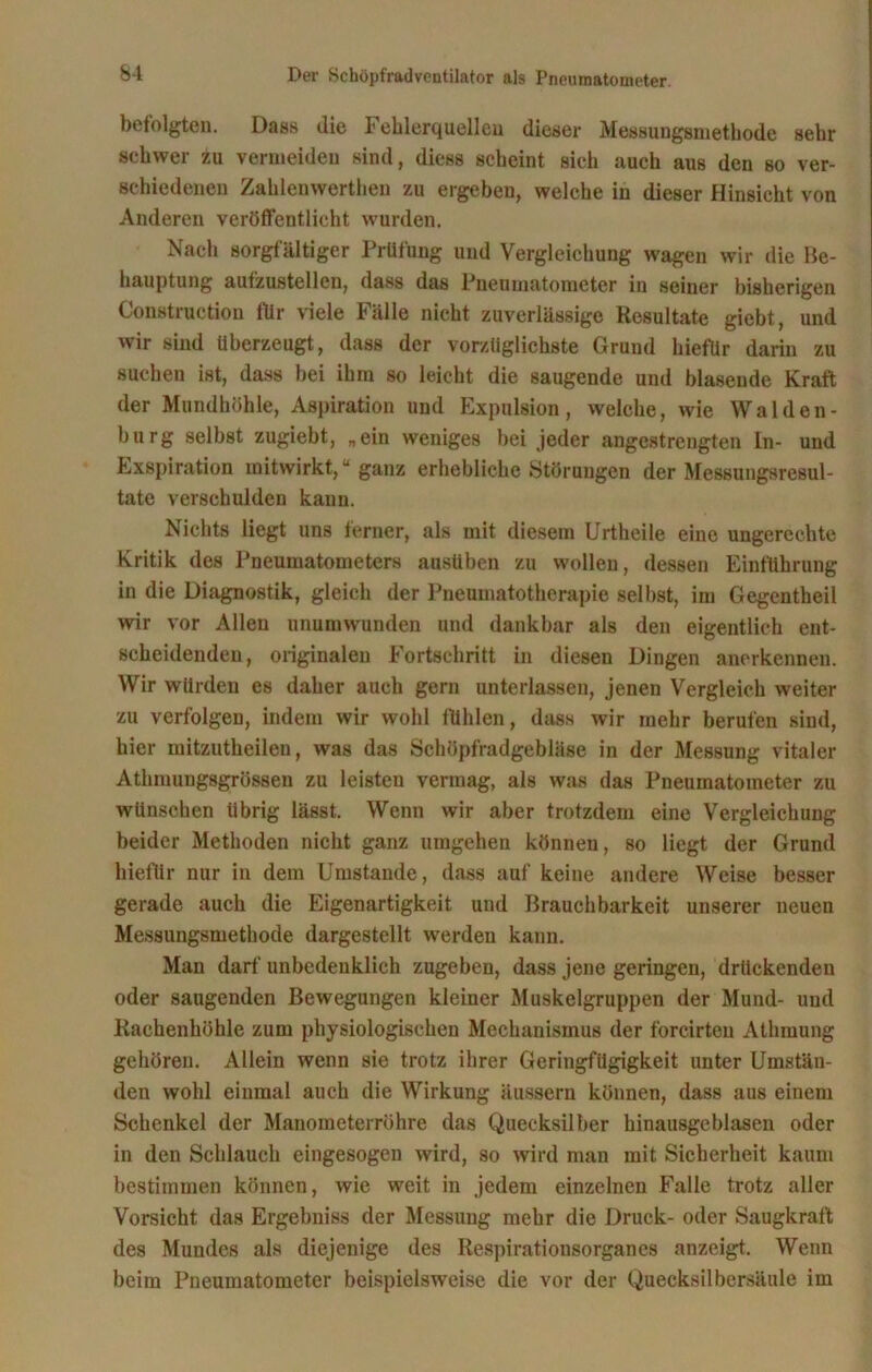 befolgten. Dass die Fehlerquellen dieser Messungsmethode sehr schwer zu vermeiden sind, diess scheint sich auch aus den so ver- schiedenen Zahlenwerthen zu ergeben, welche in dieser Hinsicht von Anderen veröffentlicht wurden. Nach sorgfältiger Prüfung und Vergleichung wagen wir die Be- hauptung aufzustellen, dass das Pneumatometer in seiner bisherigen Construetion flir viele Fälle nicht zuverlässige Resultate giebt, und wir sind überzeugt, dass der vorzüglichste Grund hiefür darin zu suchen ist, dass bei ihm so leicht die saugende und blasende Kraft der Mundhöhle, Aspiration und Expulsion, welche, wie Walden- burg selbst zugiebt, „ein weniges bei jeder angestrengten Ln- und Exspiration mitwirkt,u ganz erhebliche »Störungen der Messungsresul- tate verschulden kann. Nichts liegt uns terner, als mit diesem Urtheile eine ungerechte Kritik des Pneumatometers ausüben zu wollen, dessen Einführung in die Diagnostik, gleich der Pneumatotherapie selbst, im Gegentheil wir vor Allen unumwunden und dankbar als den eigentlich ent- scheidenden, originalen Fortschritt in diesen Dingen anerkennen. Wir würden es daher auch gern unterlassen, jenen Vergleich weiter zu verfolgen, indem wir wohl fühlen, dass wir mehr berufen sind, hier mitzutheilen, was das Schöpfradgebläse in der Messung vitaler Athmung8grössen zu leisten vermag, als was das Pneumatometer zu wünschen übrig lässt. Wenn wir aber trotzdem eine Vergleichung beider Methoden nicht ganz umgehen können, so liegt der Grund hiefür nur in dem Umstande, dass auf keine andere Weise besser gerade auch die Eigenartigkeit und Brauchbarkeit unserer neuen Messungsmethode dargestellt werden kann. Man darf unbedenklich zugeben, dass jene geringen, drückenden oder saugenden Bewegungen kleiner Muskelgruppen der Mund- uud Rachenhöhle zum physiologischen Mechanismus der forcirteu Athmung gehören. Allein wenn sie trotz ihrer Geringfügigkeit unter Umstän- den wohl einmal auch die Wirkung äussern können, dass aus einem Schenkel der Manometerröhre das Quecksilber hinausgeblasen oder in den Schlauch eingesogen wird, so wird man mit Sicherheit kaum bestimmen können, wie weit in jedem einzelnen Falle trotz aller Vorsicht das Ergebniss der Messung mehr die Druck- oder Saugkraft des Mundes als diejenige des Respirationsorganes anzeigt. Wenn beim Pneumatometer beispielsweise die vor der Quecksilbersäule im