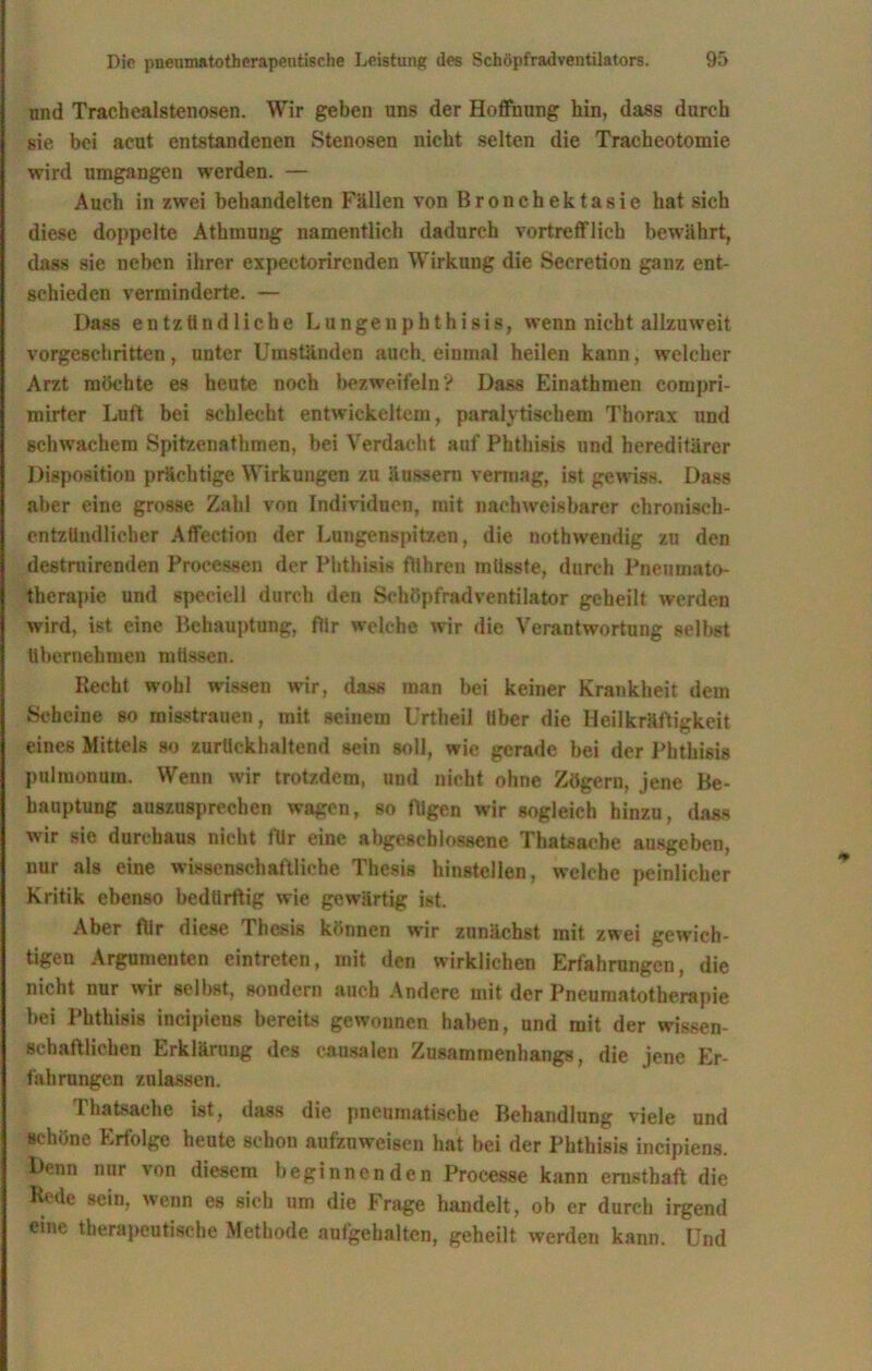 und Trachealstenosen. Wir geben uns der Hoffnung hin, dass durch sie bei acut entstandenen Stenosen nicht selten die Tracheotomie wird umgangen werden. — Auch in zwei behandelten Fällen von Bronchektasie hat sich diese doppelte Athmung namentlich dadurch vortrefflich bewährt, dass sie neben ihrer expectorirenden Wirkung die Secretion ganz ent- schieden verminderte. — Dass entzündliche Lunge »phthisis, wenn nicht allzuweit vorgeschritten, unter Umständen auch, einmal heilen kann, welcher Arzt möchte es heute noch bezweifeln? Dass Einathmen compri- mirter Luft bei schlecht entwickeltem, paralytischem Thorax und schwachem SpitzenatInnen, bei Verdacht auf Phthisis und hereditärer Disposition prächtige Wirkungen zu äussern vermag, ist gewiss. Dass aber eine grosse Zahl von Individuen, mit nachweisbarer chronisch- entzündlicher Affection der Lungenspitzen, die nothwendig zu den destruirenden Processen der Phthisis führen müsste, durch Pneumato- therapie und speciell durch den Schöpfradventilator geheilt werden wird, ist eine Behauptung, für welche wir die Verantwortung selbst übernehmen müssen. Recht wohl wissen wir, dass man bei keiner Krankheit dem Scheine so misstrauen, mit seinem Urtheil über die Heilkräftigkeit eines Mittels so zurückhaltend sein soll, wie gerade bei der Phthisis pulmonum. Wenn wir trotzdem, und nicht ohne Zögern, jene Be- hauptung auszusprechen wagen, so fügen wir sogleich hinzu, dass wir sie durchaus nicht für eine abgeschlossene Thatsaehe ausgeben, nur als eine wissenschaftliche Thesis hinstellen, welche peinlicher Kritik ebenso bedürftig wie gewärtig ist. Aber flir diese Thesis können wir zunächst mit zwei gewich- tigen Argumenten eintreten, mit den wirklichen Erfahrungen, die nicht nur wir seihst, sondern auch Andere mit der Pneumatotherapie bei Phthisis incipieus bereits gewonnen haben, und mit der wissen- schaftlichen Erklärung des eausalen Zusammenhangs, die jene Er- fahrungen zulassen. Lhatsaehe ist, dass die pneumatische Behandlung viele und schöne Erfolge heute schon aufznweisen hat bei der Phthisis incipiens. Denn nur von diesem beginnenden Processe kann ernsthaft die Rede sein, wenn es sieb um die Frage handelt, ob er durch irgend eine therapeutische Methode aufgebalten, geheilt werden kann. Und