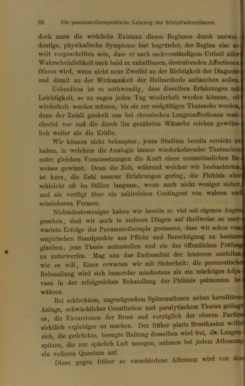 doch muss die wirkliche Existenz dieses Beginnes durch unzwei- deutige, physikalische Symptome fest begründet, der Beginn also so weit vorgeschritten sein, dass er nach sachverständigem Urtheil aller Wahrscheinlichkeit nach bald zu unheilbaren, destruirenden Affectionen führen wird, wenn nicht neue Zweifel an der Richtigkeit der Diagnose und damit an der Wirksamkeit der Heilmethode auftauchen sollen. Ueberdiess ist es nothwendig, dass dieselben Erfahrungen mit Leichtigkeit, so zu sagen jeden Tag wiederholt werden können, oft wiederholt werden müssen, bis sie zur endgültigen Thatsache werden, denn der Zufall gaukelt uns bei chronischen Lungenaffectionen man- cherlei vor und die durch ihn genährten Wünsche reichen gewöhn- lich weiter als die Kräfte. Wir können nicht behaupten, jenes Stadium bereits erreicht zu haben, in welchem die Analogie immer wiederkehrender Thatsacben unter gleichen Voraussetzungen die Kraft eines unumstösslichen Be- weises gewinnt. Denn die Zeit, während welcher wir beobachteten, ist kurz, die Zahl unserer Erfahrungen gering, die Phthisis aber schleicht oft im Stillen langsam, wenn auch nicht weniger sicher, und sie verfügt über ein zahlreiches Contingent von wahren und scheinbaren Formen. Nichtsdestoweniger haben wir bereits so viel mit eigenen Augen gesehen, sind wir auch in anderen Dingen aul theilweise so uner- wartete Erfolge der Pneumatotherapie gestossen, dass wir schon vom empirischen Standpunkte aus Pflicht und Berechtigung zu besitzen glauben, jene Thesis aufzustellen und sie der öffentlichen 1 riiiuug zu unterwerfen. Mag nun das Endresultat der letzteien ausfallen, wie es will, Eines erwarten wir mit Sicherheit: die pneumatische Behandlung wird sich immerdar mindestens als ein mächtiges Adju- vans in der erfolgreichen Behandlung der Phthisis pulmonum be- währen. Bei schlechtem, ungenügendem Spitzenathmen neben hereditärer Anlage, schwächlicher Constitution und paralytischem Thorax gelingt| es, die Exeursionen der Brust und vorzüglich der oberen Partien! sichtlich ergiebiger zu machen. Der früher platte Brustkasten wölbtj sich, die gedrückte, beengte Haltung desselben wird frei, dre Lungen-) spitzen, die nur spärlich Luft ansogen, nehmen bei jedem Athemzug ein volleres Quantum aut. Diese gegen früher so verschiedene Athmung wird von den*