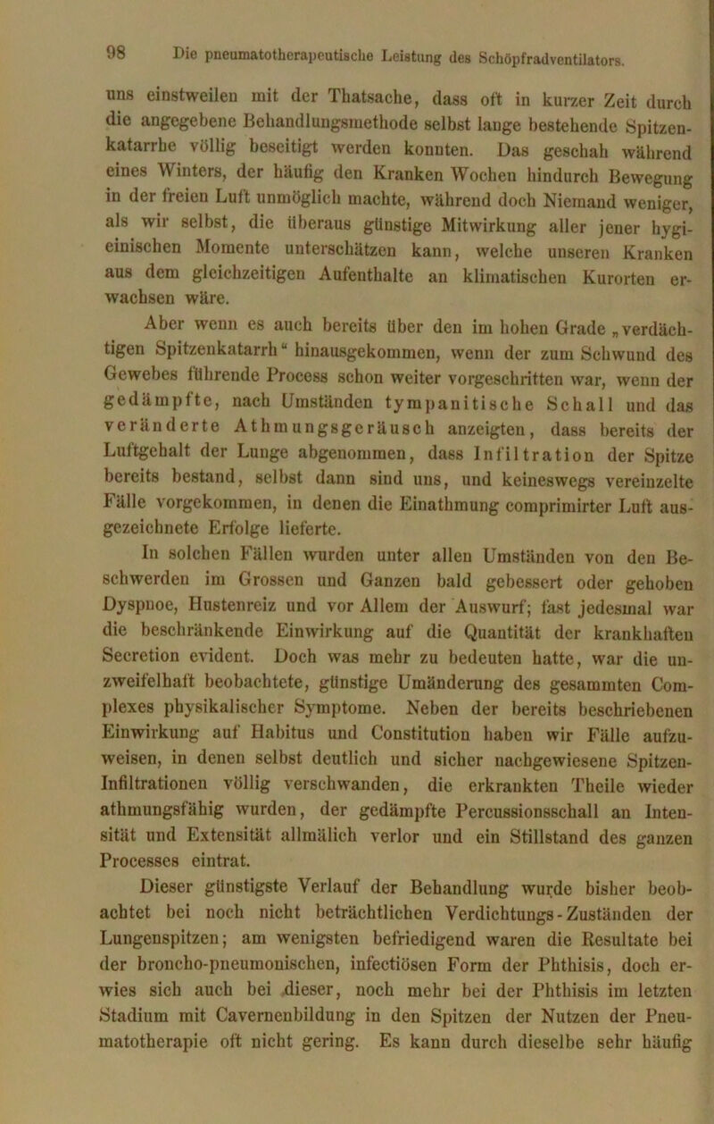 uns einstweilen mit der Thatsache, dass oft in kurzer Zeit durch die angegebene Behandlungsmethode selbst lauge bestehende Spitzen- katarrbe völlig beseitigt werden konnten. Das geschah während eines Winters, der häufig den Kranken Wochen hindurch Bewegung in der freien Luft unmöglich machte, während doch Niemand weniger, als wir selbst, die überaus günstige Mitwirkung aller jener hygi- einischen Momente unterschätzen kann, welche unseren Kranken aus dem gleichzeitigen Aufenthalte an klimatischen Kurorten er- wachsen wäre. Aber wenn es auch bereits über den im hohen Grade „verdäch- tigen Spitzenkatarrh“ hinausgekommen, wenn der zum Schwund des Gewebes führende Process schon weiter vorgeschritten war, wenn der gedämpfte, nach Umständen tympanitische Schall und das veränderte Athmungsgeräusch anzeigten, dass bereits der Luftgehalt der Lunge abgenommen, dass Infiltration der Spitze bereits bestand, selbst dann sind uns, und keineswegs vereinzelte Fälle vorgekommen, in denen die Einathmung eomprimirter Luft aus- gezeichnete Erfolge lieferte. In solchen Fällen wurden unter allen Umständen von den Be- schwerden im Grossen und Ganzen bald gebessert oder gehoben Dyspnoe, Hustenreiz und vor Allem der Auswurf; fast jedesmal war die beschränkende Einwirkung auf die Quantität der krankhaften Secretion evident. Doch was mehr zu bedeuten hatte, war die un- zweifelhaft beobachtete, günstige Umänderung des gesammten Com- plexes physikalischer Symptome. Neben der bereits beschriebenen Einwirkung auf Habitus und Constitution haben wir Fälle aufzu- weisen, in denen selbst deutlich und sicher nachgewiesene Spitzen- infiltrationen völlig verschwanden, die erkrankten Theile wieder athmungsfähig wurden, der gedämpfte Percussionsscball an Inten- sität und Extensität allmälich verlor und ein Stillstand des ganzen Processes eintrat. Dieser günstigste Verlauf der Behandlung wurde bisher beob- achtet bei noch nicht beträchtlichen Verdichtungs-Zuständen der Lungenspitzen; am wenigsten befriedigend waren die Resultate bei der broncho-pneumonischen, infectiösen Form der Phthisis, doch er- wies sich auch bei dieser, noch mehr bei der Phthisis im letzten Stadium mit Cavernenbildung in den Spitzen der Nutzen der Pneu- matotherapie oft nicht gering. Es kann durch dieselbe sehr häufig