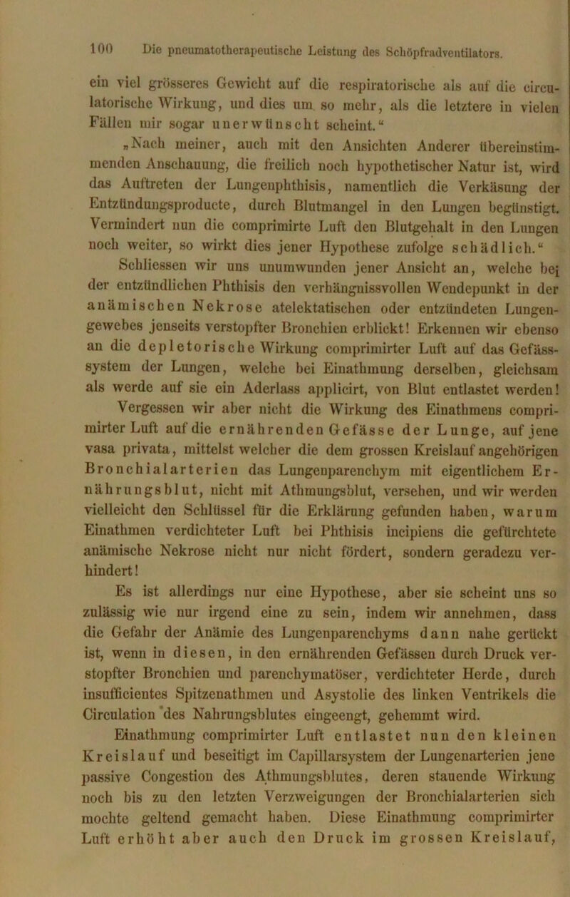 ein viel grösseres Gewicht auf die respiratorische als auf die eireu- latorisehe Wirkung, und dies um so mehr, als die letztere iu vielen Fällen mir sogar unerwünscht scheint.“ „Nach meiner, auch mit den Ansichten Anderer übereinstim- menden Anschauung, die freilich noch hypothetischer Natur ist, wird das Auftreten der Lungenphthisis, namentlich die Verkäsung der Entzündungsproducte, durch Blutmangel in den Lungen begünstigt. Vermindert nun die coinprimirte Luft den Blutgehalt in den Lungen noch weiter, so wirkt dies jener Hypothese zufolge schädlich.“ Schliessen wir uns unumwunden jener Ansicht an, welche hei der entzündlichen Phthisis den verhängnissvollen Wendepunkt in der anämischen Nekrose atelektatischen oder entzündeten Lungen- gewebes jenseits verstopfter Bronchien erblickt! Erkennen wir ebenso an die depletorische Wirkung comprimirter Luft auf das Gefäss- system der Lungen, welche bei Einathmung derselben, gleichsam als werde auf sie ein Aderlass applicirt, von Blut entlastet werden! Vergessen wir aber nicht die Wirkung des Einathmeus compri- mirter Luft auf die ernährenden Gefässe der Lunge, auf jene vasa privata, mittelst welcher die dem grossen Kreislauf angehörigen Bronchialarterien das Lungenparenchym mit eigentlichem Er- nährungsblut, nicht mit Atlimungsblut, versehen, und wir werden vielleicht den Schlüssel für die Erklärung gefunden haben, warum Einathmeu verdichteter Luft bei Phthisis incipiens die gefürchtete anämische Nekrose nicht nur nicht fördert, sondern geradezu ver- hindert ! Es ist allerdings nur eine Hypothese, aber sie scheint uns so zulässig wie nur irgend eine zu sein, indem wir annehmen, dass die Gefahr der Anämie des Lungenparenchyms dann nahe gerückt ist, wenn in diesen, in den ernährenden Gefässen durch Druck ver- stopfter Bronchien und parenchymatöser, verdichteter Herde, durch insufficientes Spitzenathmen und Asystolie des linken Ventrikels die Circulation des Nahrungsblutes eingeengt, gehemmt wird. Einathmung comprimirter Luft entlastet nun den kleinen Kreislauf und beseitigt im Capillarsystem der Lungenarterien jene passive Congestion des Athmungsblutes, deren stauende Wirkung noch bis zu den letzten Verzweigungen der Bronchialarterien sich mochte geltend gemacht haben. Diese Einathmung comprimirter Luft erhöht aber auch den Druck im grossen Kreislauf,