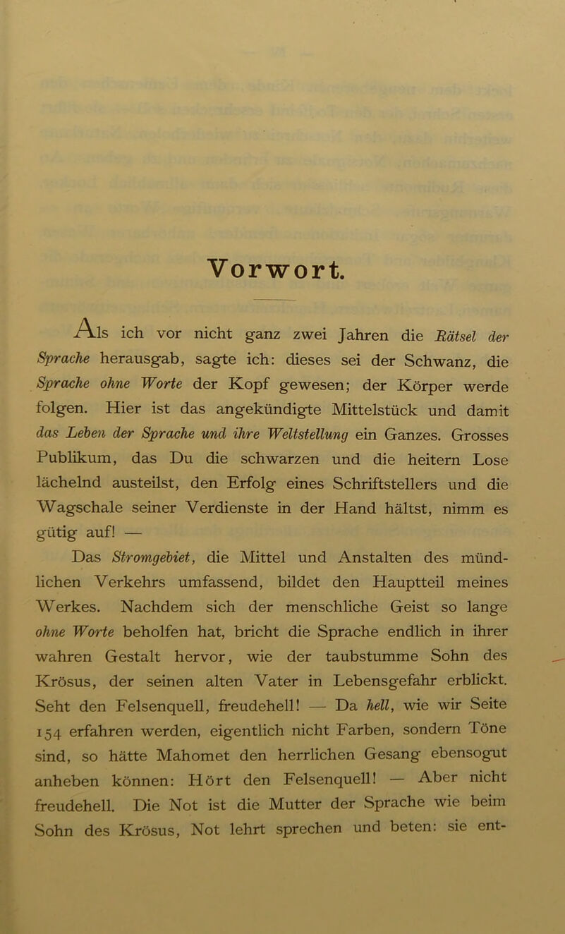 Vorwort. /\ls ich vor nicht ganz zwei Jahren die Rätsel der Sprache herausgab, sagte ich: dieses sei der Schwanz, die Sprache ohne Worte der Kopf gewesen; der Körper werde folgen. Hier ist das angekündigte Mittelstück und damit das Leben der Sprache und ihre Weltstellung ein Ganzes. Grosses Publikum, das Du die schwarzen und die heitern Lose lächelnd austeilst, den Erfolg eines Schriftstellers und die Wagschale seiner Verdienste in der Hand hältst, nimm es gütig auf! — Das Stromgebiet, die Mittel und Anstalten des münd- lichen Verkehrs umfassend, bildet den Hauptteil meines Werkes. Nachdem sich der menschliche Geist so lange ohne Worte beholfen hat, bricht die Sprache endlich in ihrer wahren Gestalt hervor, wie der taubstumme Sohn des Krösus, der seinen alten Vater in Lebensgefahr erblickt. Seht den Felsenquell, freudehell! — Da hell, wie wir Seite 154 erfahren werden, eigentlich nicht Farben, sondern Töne sind, so hätte Mahomet den herrlichen Gesang ebensogut anheben können: Hört den Felsenquell! — Aber nicht freudehell. Die Not ist die Mutter der Sprache wie beim Sohn des Krösus, Not lehrt sprechen und beten: sie ent-