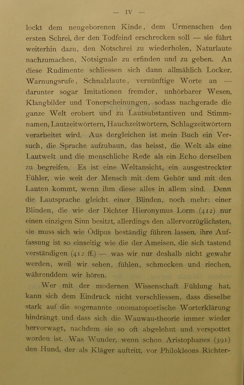 lockt dem neugeborenen Kinde, dem Urmenschen den ersten Schrei, der den Todfeind erschrecken soll — sie führt weiterhin dazu, den Notschrei zu wiederholen, Naturlaute nachzumachen, Notsignale zu erfinden und zu geben. An diese Rudimente schliessen sich dann allmählich Locker, Warnungsrufe, Schnalzlaute, vernünftige Worte an — darunter sogar Imitationen fremder, unhörbarer Wesen, Klangbilder und Tonerscheinungen, sodass nachgerade die ganze Welt erobert und zu Lautsubstantiven und Stimm- namen, Lautzeitwörtern, Hauchzeitwörtern, Schlagzeitwörtern verarbeitet wird. Aus dergleichen ist mein Buch ein Ver- such, die Sprache aufzubaun, das heisst, die Welt als eine Lautwelt und die menschliche Rede als ein Echo derselben zu begreifen. Es ist eine Weltansicht, ein ausgestreckter Fühler, wie weit der Mensch mit dem Gehör und mit den Lauten kommt, wenn ihm diese alles in allem sind. Denn die Lautsprache gleicht einer Blinden, noch mehr: einer Blinden, die wie der Dichter Hieronymus Lorm (412) nur einen einzigen Sinn besitzt, allerdings den allervorzüglichsten, sie muss sich wie Ödipus beständig führen lassen, ihre Auf- fassung ist so einseitig wie die der Ameisen, die sich tastend verständigen (412 ff.) — was wir nur deshalb nicht gewahr werden, weil wir sehen, fühlen, schmecken und riechen, währenddem wir hören. Wer mit der modernen Wissenschaft Fühlung hat, kann sich dem Eindruck nicht verschliessen, dass dieselbe stark auf die sogenannte onomatopoetische Worterklärung hindrängt und dass sich die Wauwau-theorie immer wieder hervorwagt, nachdem sie so oft abgelehnt und verspottet worden ist. Was Wunder, wenn schon Aristophanes (391) den Hund, der als Kläger auftritt, vor Philokleons Richter-