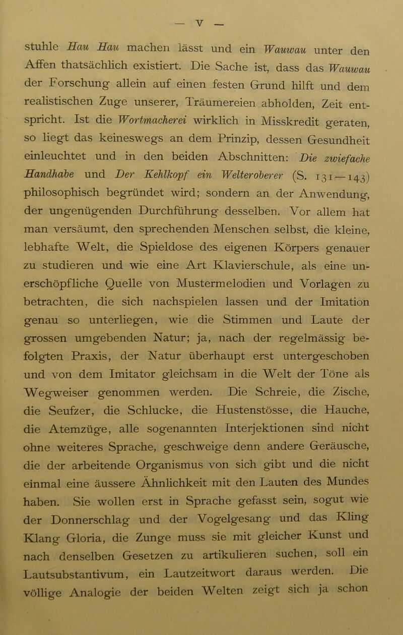 Stuhle Hau Hau machen lässt und ein Wauwau unter den Affen thatsächlich existiert. Die Sache ist, dass das Wauwau der Forschung allein auf einen festen Grund hilft und dem realistischen Zuge unserer, Träumereien abholden, Zeit ent- spricht. Ist die Wortmacherei wirklich in Misskredit geraten, so liegt das keineswegs an dem Prinzip, dessen Gesundheit einleuchtet und in den beiden Abschnitten: Die zwiefache Handhabe und Der Kehlkopf ein Weiter oberer (S. 131 —143) philosophisch begründet wird; sondern an der Anwendung, der ungenügenden Durchführung desselben. Vor allem hat man versäumt, den sprechenden Menschen selbst, die kleine, lebhafte Welt, die Spieldose des eigenen Körpers genauer zu studieren und wie eine Art Klavierschule, als eine un- erschöpfliche Quelle von Mustermelodien und Vorlagen zu betrachten, die sich nachspielen lassen und der Imitation genau so unterliegen, wie die Stimmen und Laute der grossen umgebenden Natur; ja, nach der regelmässig be- folgten Praxis, der Natur überhaupt erst untergeschoben und von dem Imitator gleichsam in die Welt der Töne als Wegweiser genommen werden. Die Schreie, die Zische, die Seufzer, die Schlucke, die Hustenstösse, die Hauche, die Atemzüge, alle sogenannten Interjektionen sind nicht ohne weiteres Sprache, geschweige denn andere Geräusche, die der arbeitende Organismus von sich gibt und die nicht einmal eine äussere Ähnlichkeit mit den Lauten des Mundes haben. Sie wollen erst in Sprache gefasst sein, sogut wie der Donnerschlag und der Vogelgesang und das Kling Klang Gloria, die Zunge muss sie mit gleicher Kunst und nach denselben Gesetzen zu artikulieren suchen, soll ein Lautsubstantivum, ein Lautzeitwort daraus werden. Die völlige Analogie der beiden Welten zeigt sich ja schon
