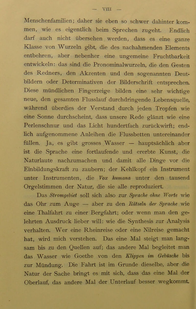 Menschenfamilien; daher sie eben so schwer dahinter kom- men, wie es eigentlich beim Sprechen zugeht. Endlich darf auch nicht übersehen werden, dass es eine ganze Klasse von Wurzeln gibt, die des nachahmenden Elements entbehren, aber nebenher eine ungemeine Fruchtbarkeit entwickeln: das sind die Pronominalwurzeln, die den Gesten des Redners, den Akzenten und den sogenannten Deut- bildern oder Determinativen der Bilderschrift entsprechen. Diese mündlichen Fingerzeige bilden eine sehr wichtige neue, den gesamten Flusslauf durchdringende Lebensquelle, während überdies der Verstand durch jeden Tropfen wie eine Sonne durchscheint, dass unsere Rede glänzt wie eine Perlenschnur und das Licht hundertfach zurückwirft; end- lich aufgenommene Anleihen die Flussbetten untereinander füllen. Ja, es gibt grosses Wasser — hauptsächlich aber ist die Sprache eine fortlaufende und ererbte Kunst, die Naturlaute nachzumachen und damit alle Dinge vor die Einbildungskraft zu zaubern; der Kehlkopf ein Instrument unter Instrumenten, die Vox humana unter den tausend Orgelstimmen der Natur, die sie alle reproduziert. Das Stromgebiet soll sich also zur Sprache ohne Worte wie das Ohr zum Auge — aber zu den Rätseln der Sprache wie eine Thalfahrt zu einer Bergfahrt; oder wenn man den ge- lehrten Ausdruck lieber will: wie die Synthesis zur Analysis verhalten. Wer eine Rheinreise oder eine Nilreise gemacht hat, wird mich verstehen. Das eine Mal steigt man lang- sam bis zu den Quellen auf; das andere Mal begleitet man das Wasser wie Goethe von den Klippen im Gebüsche bis zur Mündung. Die Fahrt ist im Grunde dieselbe, aber die Natur der Sache bringt es mit sich, dass das eine Mal der Oberlauf, das andere Mal der Unterlauf besser wegkommt.