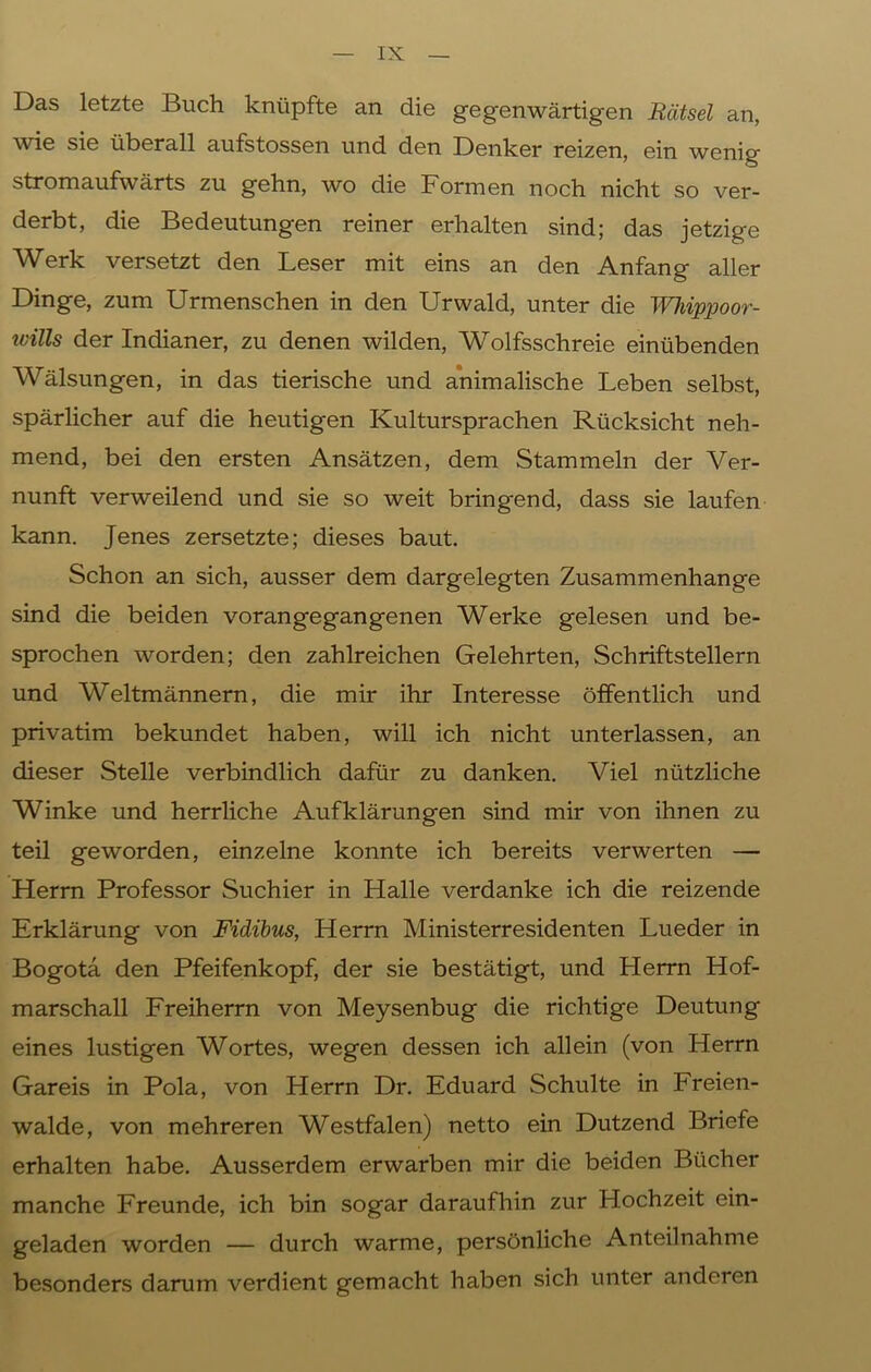 Das letzte Buch knüpfte an die gegenwärtigen Rätsel an, wie sie überall aufstossen und den Denker reizen, ein wenig stromaufwärts zu gehn, wo die Formen noch nicht so ver- derbt, die Bedeutungen reiner erhalten sind; das jetzige Werk versetzt den Leser mit eins an den Anfang aller Dinge, zum Urmenschen in den Urwald, unter die Whippoor- ivills der Indianer, zu denen wilden, Wolfsschreie einübenden Wälsungen, in das tierische und animalische Leben selbst, spärlicher auf die heutigen Kultursprachen Rücksicht neh- mend, bei den ersten Ansätzen, dem Stammeln der Ver- nunft verweilend und sie so weit bringend, dass sie laufen kann. Jenes zersetzte; dieses baut. Schon an sich, ausser dem dargelegten Zusammenhänge sind die beiden voran gegangenen Werke gelesen und be- sprochen worden; den zahlreichen Gelehrten, Schriftstellern und Weltmännern, die mir ihr Interesse öffentlich und privatim bekundet haben, will ich nicht unterlassen, an dieser Stelle verbindlich dafür zu danken. Viel nützliche Winke und herrliche Aufklärungen sind mir von ihnen zu teil geworden, einzelne konnte ich bereits verwerten — Herrn Professor Suchier in Halle verdanke ich die reizende Erklärung von Fidibus, Herrn Ministerresidenten Lueder in Bogota den Pfeifenkopf, der sie bestätigt, und Herrn Hof- marschall Freiherrn von Meysenbug die richtige Deutung eines lustigen Wortes, wegen dessen ich allein (von Herrn Gareis in Pola, von Herrn Dr. Eduard Schulte in Freien- walde, von mehreren Westfalen) netto ein Dutzend Briefe erhalten habe. Ausserdem erwarben mir die beiden Bücher manche Freunde, ich bin sogar daraufhin zur Hochzeit ein- geladen worden — durch warme, persönliche Anteilnahme besonders darum verdient gemacht haben sich unter anderen