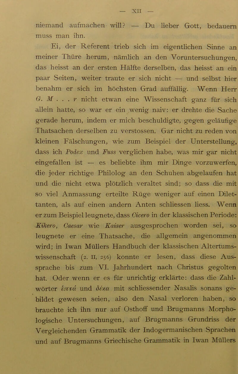 niemand aufmachen will? — Du lieber Gott, bedauern muss man ihn. Ei, der Referent trieb sich im eigentlichen Sinne an meiner Thüre herum, nämlich an den Voruntersuchungen, das heisst an der ersten Hälfte derselben, das heisst an ein paar Seiten, weiter traute er sich nicht — und selbst hier benahm er sich im höchsten Grad auffällig. Wenn Herr G. M ... r nicht etwan eine Wissenschaft ganz für sich allein hatte, so war er ein wenig naiv: er drehte die Sache gerade herum, indem er mich beschuldigte, gegen geläufige Thatsachen derselben zu verstossen. Gar nicht zu reden von kleinen Fälschungen, wie zum Beispiel der Unterstellung, dass ich Podex und Fuss verglichen habe, was mir gar nicht eingefallen ist — es beliebte ihm mir Dinge vorzuwerfen, die jeder richtige Philolog an den Schuhen abgelaufen hat und die nicht etwa plötzlich veraltet sind; so dass die mit so viel Anmassung erteilte Rüge weniger auf einen Dilet- tanten, als auf einen andern Anten schliessen liess. Wenn er zum Beispiel leugnete, dass Cicero in der klassischen Periode: Kikero, Caesar wie Kaiser ausgesprochen worden sei, so leugnete er eine Thatsache, die allgemein angenommen wird; in Iwan Müllers Handbuch der klassischen Altertums- wissenschaft (2. II, 256) konnte er lesen, dass diese Aus- sprache bis zum VI. Jahrhundert nach Christus gegolten hat. Oder wenn er es für unrichtig erklärte: dass die Zahl- wörter eiträ. und dev.a mit schliessender Nasalis sonans ge- bildet gewesen seien, also den Nasal verloren haben, so brauchte ich ihn nur auf Osthoff und Brugmanns Morpho- logische Untersuchungen, auf Brugmanns Grundriss der Vergleichenden Grammatik der Indogermanischen Sprachen und auf Brugmanns Griechische Grammatik in Iwan Müllers