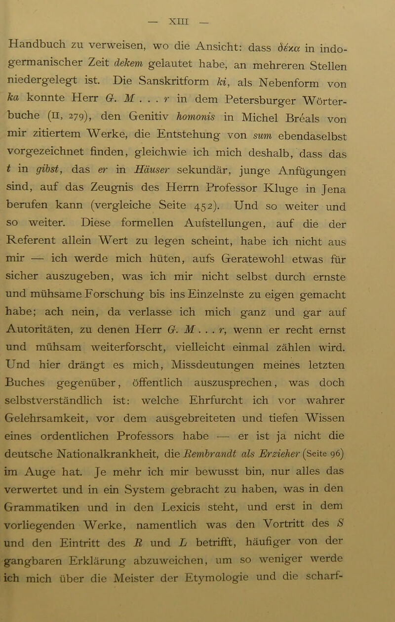 Handbuch zu verweisen, wo die Ansicht: dass dexa in indo- germanischer Zeit dekem gelautet habe, an mehreren Stellen niedergelegt ist. Die Sanskritform ki, als Nebenform von ka konnte Herr G. M ... r in dem Petersburger Wörter- buche (H, 279), den Genitiv homonis in Michel Breals von mir zitiertem Werke, die Entstehung von sum ebendaselbst vorgezeichnet finden, gleichwie ich mich deshalb, dass das t in gibst, das er in Häuser sekundär, junge Anfügungen sind, auf das Zeugnis des Herrn Professor Kluge in Jena berufen kann (vergleiche Seite 452). Und so weiter und so weiter. Diese formellen Aufstellungen, auf die der Referent allein Wert zu legen scheint, habe ich nicht aus mir — ich werde mich hüten, aufs Geratewohl etwas für sicher auszugeben, was ich mir nicht selbst durch ernste und mühsame Forschung bis ins Einzelnste zu eigen gemacht habe; ach nein, da verlasse ich mich ganz und gar auf Autoritäten, zu denen Herr G. M... r, wenn er recht ernst und mühsam weiterforscht, vielleicht einmal zählen wird. Und hier drängt es mich, Missdeutungen meines letzten Buches gegenüber, öffentlich auszusprechen, was doch selbstverständlich ist: welche Ehrfurcht ich vor wahrer Gelehrsamkeit, vor dem ausgebreiteten und tiefen Wissen eines ordentlichen Professors habe — er ist ja nicht die deutsche Nationalkrankheit, die Eembrandt als Erzieher (Seite 96) im Auge hat. Je mehr ich mir bewusst bin, nur alles das verwertet und in ein System gebracht zu haben, was in den Grammatiken und in den Lexicis steht, und erst in dem vorliegenden Werke, namentlich was den Vortritt des S und den Eintritt des R und L betrifft, häufiger von der gangbaren Erklärung abzuweichen, um so weniger werde ich mich über die Meister der Etymologie und die scharf-