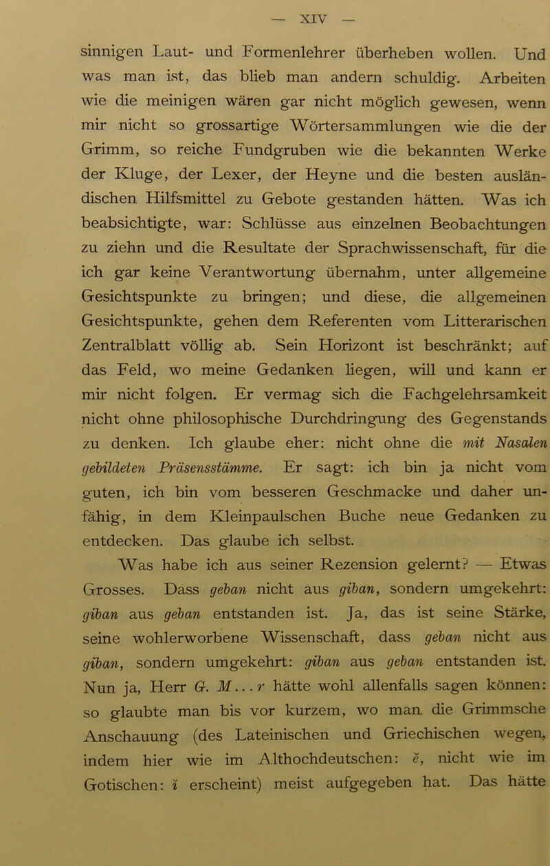 sinnigen Laut- und Formenlehrer überheben wollen. Und was man ist, das blieb man andern schuldig. Arbeiten wie die meinigen wären gar nicht möglich gewesen, wenn mir nicht so grossartige Wörtersammlungen wie die der Grimm, so reiche Fundgruben wie die bekannten Werke der Kluge, der Lexer, der Heyne und die besten auslän- dischen Hilfsmittel zu Gebote gestanden hätten. Was ich beabsichtigte, war: Schlüsse aus einzelnen Beobachtungen zu ziehn und die Resultate der Sprachwissenschaft, für die ich gar keine Verantwortung übernahm, unter allgemeine Gesichtspunkte zu bringen; und diese, die allgemeinen Gesichtspunkte, gehen dem Referenten vom Litterarischen Zentralblatt völlig ab. Sein Horizont ist beschränkt; auf das Feld, wo meine Gedanken liegen, will und kann er mir nicht folgen. Er vermag sich die Fachgelehrsamkeit nicht ohne philosophische Durchdringung des Gegenstands zu denken. Ich glaube eher: nicht ohne die mit Nasalen gebildeten Präsensstämme. Er sagt: ich bin ja nicht vom guten, ich bin vom besseren Geschmacke und daher un- fähig, in dem Kleinpaulschen Buche neue Gedanken zu entdecken. Das glaube ich selbst. Was habe ich aus seiner Rezension gelernt? — Etwas Grosses. Dass getan nicht aus gib an, sondern umgekehrt: giban aus getan entstanden ist. Ja, das ist seine Stärke, seine wohlerworbene Wissenschaft, dass getan nicht aus giban, sondern umgekehrt: giban aus getan entstanden ist. Nun ja, Herr G. M...r hätte wohl allenfalls sagen können: so glaubte man bis vor kurzem, wo man die Grimmsche Anschauung (des Lateinischen und Griechischen wegen, indem hier wie im Althochdeutschen: e, nicht wie im Gotischen: i erscheint) meist aufgegeben hat. Das hätte