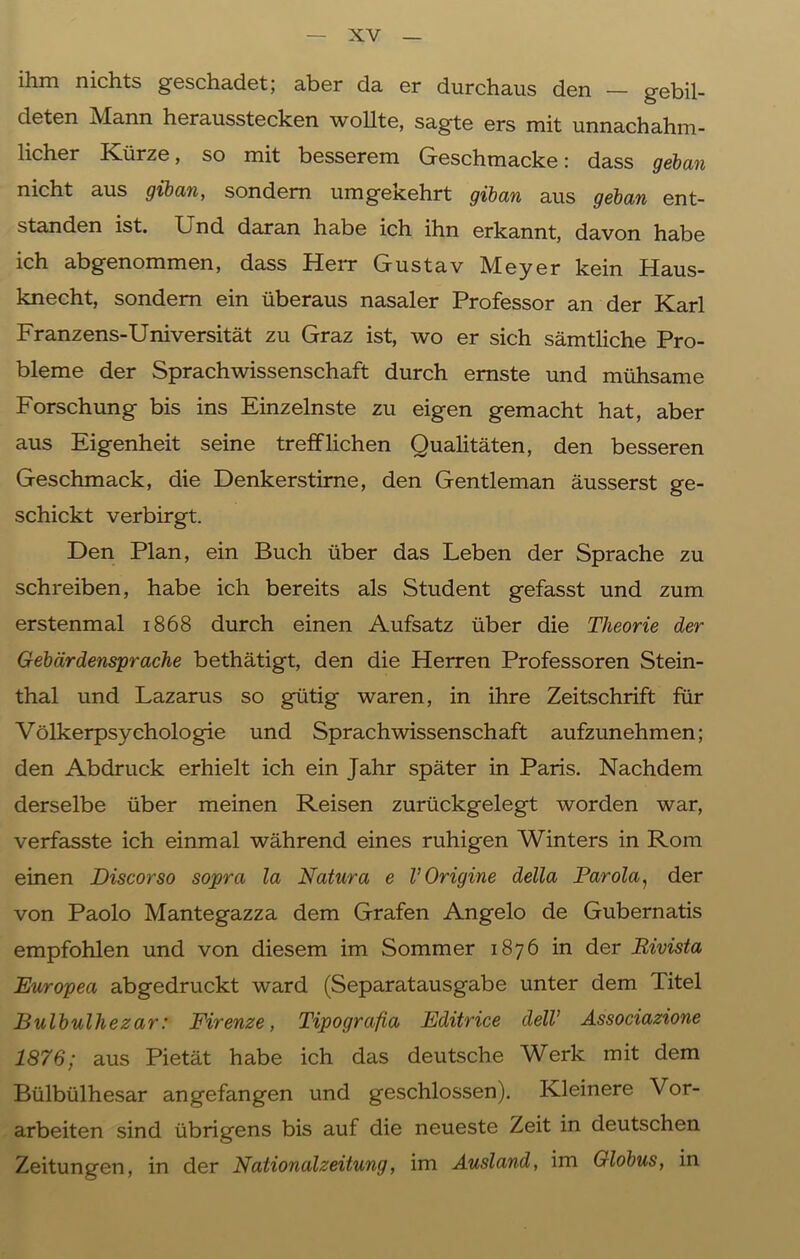 ihm nichts geschadet; aber da er durchaus den — gebil- deten Mann herausstecken wollte, sagte ers mit unnachahm- licher Kürze, so mit besserem Geschmacke: dass geban nicht aus giban, sondern umgeKehrt giban aus geban ent- standen ist. Und daran habe ich ihn erkannt, davon habe ich abgenommen, dass Herr Gustav Meyer kein Haus- knecht, sondern ein überaus nasaler Professor an der Karl Franzens-Universität zu Graz ist, wo er sich sämtliche Pro- bleme der Sprachwissenschaft durch ernste und mühsame Forschung bis ins Einzelnste zu eigen gemacht hat, aber aus Eigenheit seine trefflichen Qualitäten, den besseren Geschmack, die Denkerstirne, den Gentleman äusserst ge- schickt verbirgt. Den Plan, ein Buch über das Leben der Sprache zu schreiben, habe ich bereits als Student gefasst und zum erstenmal 1868 durch einen Aufsatz über die Theorie der Gebärdensprache bethätigt, den die Herren Professoren Stein- thal und Lazarus so gütig waren, in ihre Zeitschrift für Völkerpsychologie und Sprachwissenschaft aufzunehmen; den Abdruck erhielt ich ein Jahr später in Paris. Nachdem derselbe über meinen Reisen zurückgelegt worden war, verfasste ich einmal während eines ruhigen Winters in Rom einen Discorso sopra la Natura e V Origine della Parola, der von Paolo Mantegazza dem Grafen Angelo de Gubernatis empfohlen und von diesem im Sommer 1876 in der Bivista Europea abgedruckt ward (Separatausgabe unter dem Titel Bulbulhezar: Firenze, Tipografia Editrice delV Associazione 1876; aus Pietät habe ich das deutsche Werk mit dem Bülbülhesar angefangen und geschlossen). Kleinere Vor- arbeiten sind übrigens bis auf die neueste Zeit in deutschen Zeitungen, in der Nationalzeitung, im Ausland, im Globus, in