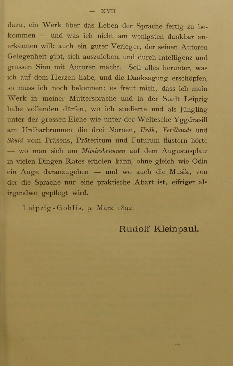 dazu, ein Werk über das Leben der Sprache fertig zu be- kommen — und was ich nicht am wenigsten dankbar an- erkennen will: auch ein guter Verleger, der seinen Autoren Gelegenheit gibt, sich auszuleben, und durch Intelligenz und grossen Sinn mit Autoren macht. Soll alles herunter, was ich auf dem Herzen habe, und die Danksagung erschöpfen, so muss ich noch bekennen: es freut mich, dass ich mein Werk in meiner Muttersprache und in der Stadt Leipzig habe vollenden dürfen, wo ich studierte und als Jüngling unter der grossen Eiche wie unter der Weltesche Yggdrasill am Urdharbrunnen die drei Nornen, Urdh, Verdhandi und Skvld vom Präsens, Präteritum und Futurum flüstern hörte — wo man sich am Mimirsbrunnen auf dem Augustusplatz in vielen Dingen Rates erholen kann, ohne gleich wie Odin ein Auge daranzugeben — und wo auch die Musik, von der die Sprache nur eine praktische Abart ist, eifriger als irgendwo gepflegt wird. Leipzig - Gohlis, 9. März 1892. Rudolf Kleinpaul. **