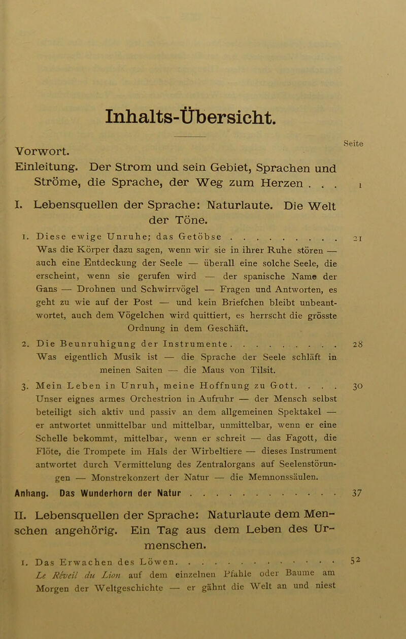 Inhalts-Übersicht. Seite Vorwort. Einleitung. Der Strom und sein Gebiet, Sprachen und Ströme, die Sprache, der Weg zum Herzen ... i I. Lebensquellen der Sprache: Naturlaute. Die Welt der Töne. 1. Diese ewige Unruhe; das Getöbse 21 Was die Körper dazu sagen, wenn wir sie in ihrer Ruhe stören — auch eine Entdeckung der Seele — überall eine solche Seele, die erscheint, wenn sie gerufen wird — der spanische Name der Gans — Drohnen und Schwirrvögel — Fragen und Antworten, es geht zu wie auf der Post — und kein Briefchen bleibt unbeant- wortet, auch dem Vögelchen wird quittiert, es herrscht die grösste Ordnung in dem Geschäft. 2. Die Beunruhigung der Instrumente 28 Was eigentlich Musik ist — die Sprache der Seele schläft in meinen Saiten — die Maus von Tilsit. 3. Mein Leben in Unruh, meine Hoffnung zu Gott. ... 30 Unser eignes armes Orchestrion in Aufruhr — der Mensch selbst beteiligt sich aktiv und passiv an dem allgemeinen Spektakel — er antwortet unmittelbar und mittelbar, unmittelbar, wenn er eine Schelle bekommt, mittelbar, wenn er schreit — das Fagott, die Flöte, die Trompete im Plals der Wirbeltiere — dieses Instrument antwortet durch Vermittelung des Zentralorgans auf Seelenstörun- gen — Monstrekonzert der Natur — die Memnonssäulen. Anhang. Das Wunderhorn der Natur 37 H. Lebensquellen der Sprache: Naturlaute dem Men- schen angehörig. Ein Tag aus dem Leben des Ur- menschen. I. Das Erwachen des Löwen 52 Le Reveil du Lion auf dem einzelnen Pfahle oder Baume am Morgen der Weltgeschichte — er gähnt die Welt an und niest