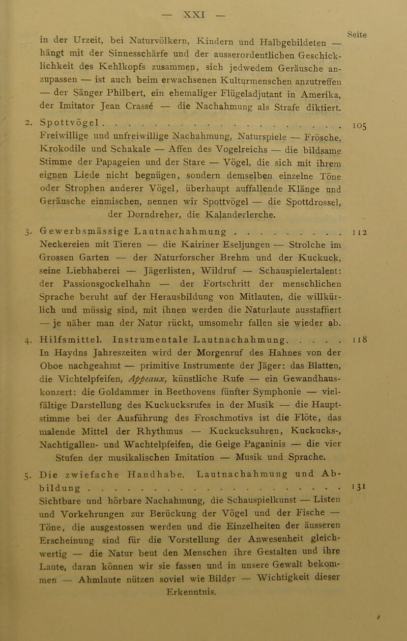 U\ Söitß in der Urzeit, bei Naturvölkern, Kindern und Halbgebildeten — hängt mit der Sinnesschärfe und der ausserordentlichen Geschick- lichkeit des Kehlkopfs zusammen, sich jedwedem Geräusche an- zupassen — ist auch beim erwachsenen Kulturmenschen anzutreffen — der Sänger Philbert, ein ehemaliger Flügeladjutant in Amerika, der Imitator Jean Crasse — die Nachahmung als Strafe diktiert. 2. Spottvögel Freiwillige und unfreiwillige Nachahmung, Naturspiele — Frösche, Krokodile und Schakale — Affen des Vogelreichs — die bildsame Stimme der Papageien und der Stare — Vögel, die sich mit ihrem eignen Liede nicht begnügen, sondern demselben einzelne Töne oder Strophen anderer Vögel, überhaupt auffallende Klänge und Geräusche einmischen, nennen wir Spottvögel — die Spottdrossel, der Dorndreher, die Kalanderlerche. 3. Gewerbsmässige Lautnachahmung 1x2 Neckereien mit Tieren — die Kairiner Eseljungen — Strolche im Grossen Garten — der Naturforscher Brehm und der Kuckuck, seine Liebhaberei — Jägerlisten, Wildruf — Schauspielertalent: der Passionsgockelhahn — der Fortschritt der menschlichen Sprache beruht auf der Herausbildung von Mitlauten, die willkür- lich und müssig sind, mit ihnen werden die Naturlaute ausstaffiert — je näher man der Natur rückt, umsomehr fallen sie wieder ab. 4. Hilfsmittel. Instrumentale Lautnachahmung x 18 In Haydns Jahreszeiten wird der Morgenruf des Hahnes von der Oboe nachgeahmt — primitive Instrumente der Jäger: das Blatten, die Vichteipfeifen, Appeaux, künstliche Rufe — ein Gewandhaus- konzert: die Goldammer in Beethovens fünfter Symphonie — viel- fältige Darstellung des Kuckucksrufes in der Musik — die Haupt- stimme bei der Ausführung des Froschmotivs ist die Flöte, das malende Mittel der Rhythmus — Kuckucksuhren, Kuckucks-, Nachtigallen- und Wachtelpfeifen, die Geige Paganinis — die vier Stufen der musikalischen Imitation — Musik und Sprache. . Die zwiefache Handhabe. Lautnachahmung und Ab- bildung ‘31 Sichtbare und hörbare Nachahmung, die Schauspielkunst — Listen und Vorkehrungen zur Berückung der Vögel und der Fische — Töne, die ausgestossen werden und die Einzelheiten der äusseren Erscheinung sind für die Vorstellung der Anwesenheit gleich- wertig — die Natur beut den Menschen ihre Gestalten und ihre Laute, daran können wir sie fassen und in unsere Gewalt bekom- men — Ahmlaute nützen soviel wie Bilder — Wichtigkeit dieser Erkenntnis.