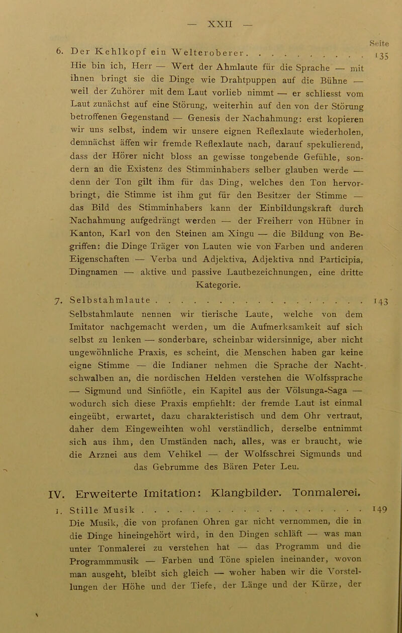 Seite 6. Der Kehlkopf ein Welteroberer 13- Hie bin ich, Herr — Wert der Ahmlaute für die Sprache — mit ihnen bringt sie die Dinge wie Drahtpuppen auf die Bühne — weil der Zuhörer mit dem Laut vorlieb nimmt — er schliesst vom Laut zunächst auf eine Störung, weiterhin auf den von der Störung betroffenen Gegenstand — Genesis der Nachahmung: erst kopieren wir uns selbst, indem wir unsere eignen Reflexlaute wiederholen, demnächst äffen wir fremde Reflexlaute nach, darauf spekulierend, dass der Hörer nicht bloss an gewisse tongebende Gefühle, son- dern an die Existenz des Stimminhabers selber glauben werde — denn der Ton gilt ihm für das Ding, welches den Ton hervor- bringt, die Stimme ist ihm gut für den Besitzer der Stimme — das Bild des Stimminhabers kann der Einbildungskraft durch Nachahmung aufgedrängt werden — der Freiherr von Hübner in Kanton, Karl von den Steinen am Xingu — die Bildung von Be- griffen: die Dinge Träger von Lauten wie von Farben und anderen Eigenschaften — Verba und Adjelctiva, Adjektiva nnd Participia, Dingnamen — aktive und passive Lautbezeichnungen, eine dritte Kategorie. 7. Selbstahmlaute 143 Selbstahmlaute nennen wir tierische Laute, welche von dem Imitator nachgemacht werden, um die Aufmerksamkeit auf sich selbst zu lenken — sonderbare, scheinbar widersinnige, aber nicht ungewöhnliche Praxis, es scheint, die Menschen haben gar keine eigne Stimme — die Indianer nehmen die Sprache der Nacht-. schwalben an, die nordischen Helden verstehen die Wolfssprache — Sigmund und Sinfiötle, ein Kapitel aus der Völsunga-Saga — wodurch sich diese Praxis empfiehlt: der fremde Laut ist einmal eingeübt, erwartet, dazu charakteristisch und dem Ohr vertraut, daher dem Eingeweihten wohl verständlich, derselbe entnimmt sich aus ihm, den Umständen nach, alles, was er braucht, wie die Arznei aus dem Vehikel — der Wolfsschrei Sigmunds und das Gebrumme des Bären Peter Leu. IV. Erweiterte Imitation: Klangbilder. Tonmalerei. 1. Stille Musik H9 Die Musik, die von profanen Ohren gar nicht vernommen, die in die Dinge hineingehört wird, in den Dingen schläft — was man unter Tonmalerei zu verstehen hat — das Programm und die Programmmusik — Farben und Töne spielen ineinander, wovon man ausgeht, bleibt sich gleich — woher haben wir die Vorstel- lungen der Höhe und der Tiefe, der Länge und der Kürze, der \
