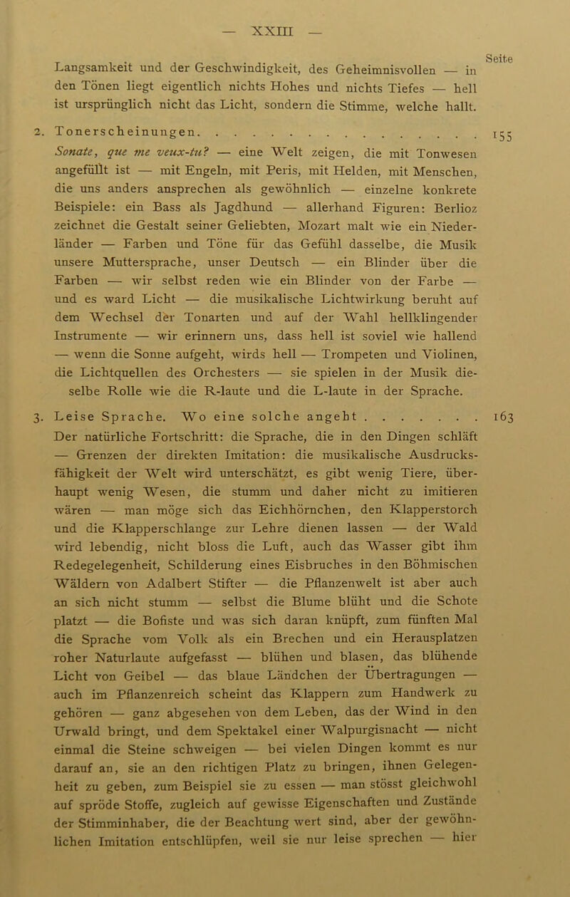 Langsamkeit und der Geschwindigkeit, des Geheimnisvollen — in den Tönen liegt eigentlich nichts Hohes und nichts Tiefes — hell ist ursprünglich nicht das Licht, sondern die Stimme, welche hallt. 2. Tonerscheinungen 15- Sonate, que me veux-tu? — eine Welt zeigen, die mit Tonwesen ungefüllt ist — mit Engeln, mit Peris, mit Helden, mit Menschen, die uns anders ansprechen als gewöhnlich — einzelne konkrete Beispiele: ein Bass als Jagdhund — allerhand Figuren: Berlioz zeichnet die Gestalt seiner Geliebten, Mozart malt wie ein Nieder- länder — Farben und Töne für das Gefühl dasselbe, die Musik unsere Muttersprache, unser Deutsch — ein Blinder über die Farben — wir selbst reden wie ein Blinder von der Farbe — und es ward Licht — die musikalische Lichtwirkung beruht auf dem Wechsel der Tonarten und auf der Wahl hellklingender Instrumente — wir erinnern uns, dass hell ist soviel wie hallend — wenn die Sonne aufgeht, wirds hell — Trompeten und Violinen, die Lichtquellen des Orchesters — sie spielen in der Musik die- selbe Rolle wie die R-laute und die L-laute in der Spi'ache. 3. Leise Sprache. Wo eine solche angeht 163 Der natürliche Fortschritt: die Sprache, die in den Dingen schläft — Grenzen der direkten Imitation: die musikalische Ausdrucks- fähigkeit der Welt wird unterschätzt, es gibt wenig Tiere, über- haupt -wenig Wesen, die stumm und daher nicht zu imitieren wären — man möge sich das Eichhörnchen, den Klapperstorch und die Klapperschlange zur Lehre dienen lassen — der Wald wird lebendig, nicht bloss die Luft, auch das Wasser gibt ihm Redegelegenheit, Schilderung eines Eisbruches in den Böhmischen Wäldern von Adalbert Stifter — die Pflanzenwelt ist aber auch an sich nicht stumm — selbst die Blume blüht und die Schote platzt — die Bofiste und was sich daran knüpft, zum fünften Mal die Sprache vom Volk als ein Brechen und ein Herausplatzen roher Naturlaute aufgefasst — blühen und blasen, das blühende Licht von Geibel — das blaue Ländchen der Übertragungen — auch im Pflanzenreich scheint das Klappern zum Handwerk zu gehören — ganz abgesehen von dem Leben, das der Wind in den Urwald bringt, und dem Spektakel einer Walpurgisnacht — nicht einmal die Steine schweigen — bei vielen Dingen kommt es nur darauf an, sie an den richtigen Platz zu bringen, ihnen Gelegen- heit zu geben, zum Beispiel sie zu essen — man stösst gleichwohl auf spröde Stoffe, zugleich auf gewisse Eigenschaften und Zustände der Stimminhaber, die der Beachtung wert sind, aber der gewöhn- lichen Imitation entschlüpfen, weit sie nur leise sprechen hiei