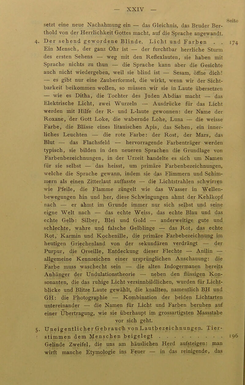 Seite setzt eine neue Nachahmung ein — das Gleichnis, das Bruder Ber- thold von der Herrlichkeit Gottes macht, auf die Sprache angewandt. 4. Der sehend gewordene Blinde. Licht und Farben . . 174 Ein Mensch, der ganz Ohr ist — der furchtbar herrliche Sturm des ersten Sehens — weg mit den Reflexlauten, sie haben mit Sprache nichts zu thun — die Sprache kann aber die Gesichte auch nicht wiedergeben, weil sie blind ist — Sesam, öffne dich! — es gibt nur eine Zauberformel, die wirkt, wenn wir der Sicht- barkeit beikommen wollen, so müssen wir sie in Laute übersetzen — wie es Ditha, die Tochter des Juden Abdias macht — das Elektrische Licht, zwei Wurzeln — Ausdrücke für das Licht werden mit Hilfe der R- und L-laute gewonnen: der Name der Roxane, der Gott Loke, die wabernde Lohe, Luna — die weisse Farbe, die Blässe eines litauischen Apis, das Sehen, ein inner- liches Leuchten — die rote Farbe: der Rost, der Mars, das Blut — das Flachsfeld — hervorragende Farbenträger werden typisch, sie bilden in den neueren Sprachen die Grundlage von Farbenbezeichnungen, in der Urzeit handelte es sich um Namen für sie selbst — das heisst, um primäre Farbenbezeichnungen, welche die Sprache gewann, indem sie das Flimmern und Schim- mern als einen Zitterlaut auffasste — die Lichtstrahlen schwirren wie Pfeile, die Flamme züngelt wie das Wasser in Wellen- bewegungen hin und her, diese Schwingungen ahmt der Kehlkopf nach — er ahmt im Grunde immer nur sich selbst und seine eigne Welt nach — das echte Weiss, das echte Blau und das echte Gelb: Silber, Blei und Gold — anderweitige gute und schlechte, wahre und falsche Gelblinge — das Rot, das echte Rot, Karmin und Kochenille, die primäre Farbebezeichnung im heutigen Griechenland von der sekundären verdrängt — der Purpur, die Orseille, Entdeckung dieser Flechte — Anilin — allgemeine Kennzeichen einer ursprünglichen Anschauung: die Farbe muss waschecht sein — die alten Indogermanen bereits Anhänger der Undulationstheorie — neben den flüssigen Kon- sonanten, die das ruhige Licht versinnbildlichen, wurden für Licht- blicke und Blitze Laute gewählt, die knallten, namentlich BH und GH: die Photographie — Kombination der beiden Lichtarten untereinander — die Namen für Licht und Farben beruhen auf einer Übertragung, wie sie überhaupt im grossartigsten Massstabe vor sich geht. 5. Uneigentlicher Gebrauc'h von Lautbezeichnungen. Tier- ! stimmen dem Menschen beigelegt 196 Gelinde Zweifel, die uns am häuslichen Herd aufsteigen: man wirft manche Etymologie ins Feuer — in das reinigende, das