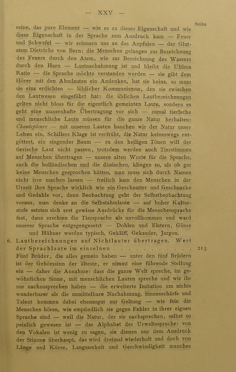reine, das pure Element — wie es zu dieser Eigenschaft und wie diese Eigenschaft in der Sprache zum Ausdruck kam — Feuer und Schwefel — wir erinnern uns an das Anpfuien — der Glut- atem Dietrichs von Bern: die Menschen gelangen zur Bezeichnung des Feuers durch den Atem, wie zur Bezeichnung des Wassers durch den Harn — Lautnachahmung ist und bleibt die Ultima Ratio — die Sprache möchte verstanden werden — sie gibt dem Hörer mit den Ahmlauten ein Andenken, hat sie keins, so muss sie eins erdichten — löblicher Kommunismus, den sie zwischen den Lautwesen eingeführt hat: die üblichen Lautbezeichnungen gelten nicht bloss für die eigentlich gemeinten Laute, sondern es geht eine massenhafte Übertragung vor sich — zumal tierische und menschliche Laute müssen für die ganze Natur herhalten: Chantepleure — mit unseren Lauten hauchen wir der Natur unser Leben ein, Schillers Klage ist verfrüht, die Natur keineswegs ent- göttert, ein singender Baum — zu den heiligen Tönen will der tierische Laut nicht passen, trotzdem werden auch Tierstimmen auf Menschen übertragen — unsere alten Worte für die Sprache, auch die holländischen und die dänischen, klingen so, als ob gar keine Meuschen gesprochen hätten, man muss sich durch Namen nicht irre machen lassen — freilich kam den Menschen in der Urzeit ihre Sprache wirklich wie ein Geschnatter und Geschnaclce und Gedahle vor, denn Beobachtung geht der Selbstbeobachtung voraus, man denke an die Selbstahmlaute — auf hoher Kultur- stufe setzten sich erst gewisse Ausdrücke für die Menschensprache fest, dann erschien die Tiersprache als unvollkommen und ward unserer Sprache entgegengesetzt — Dohlen und Elstern, Gänse und Hühner werden typisch, Gekläff, Gekauder, Jargon. 6. Lautbezeichnungen auf Nichtlauter übertragen. Wert der Sprachlaute im einzelnen 213 Fünf Brüder, die alles gemein haben — unter den fünf Brüdern ist der Gehörssinn der älteste, er nimmt eine führende Stellung ein — daher die Annahme: dass die ganze Welt spreche, im ge- wöhnlichen Sinne, mit menschlichen Lauten spreche und wir ihr nur nachzusprechen haben — die erweiterte Imitation um nichts wunderbarer als die unmittelbare Nachahmung, Sinnesschärfe und Talent kommen dabei ebensogut zur Geltung — wie fein die Menschen hören, wie empfindlich sie gegen Fehler in ihrer eignen Sprache sind — weil die Natur, der sie nachsprechen, selbst so peinlich gewesen ist — das Alphabet der Urweltssprache: von den Vokalen ist wenig zu sagen, sie dienen nur dem Ausdruck der Stimme überhaupt, das wird dreimal wiederholt und doch von Länge und Kürze, Langsamkeit und Geschwindigkeit manches