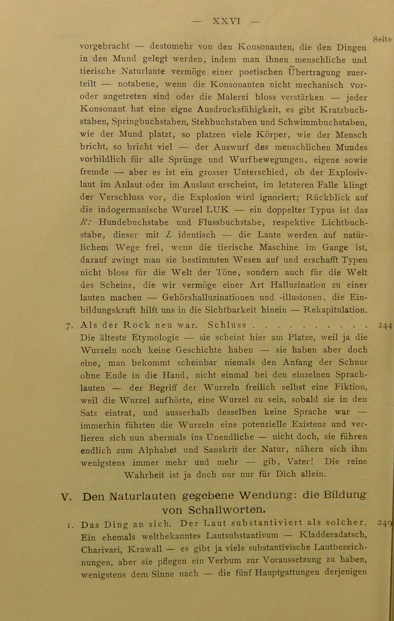 vorgebracht — destomehr von den Konsonanten, die den Dingen in den Mund gelegt werden, indem man ihnen menschliche und tierische Naturlaute vermöge einer poetischen Übertragung zuer- teilt — notabene, wenn die Konsonanten nicht mechanisch vor- oder angetreten sind oder die Malerei bloss verstärken — jeder Konsonant hat eine eigne Ausdrucksfähigkeit, es gibt Kratzbuch- staben, Springbuchstaben, Stehbuchstaben und Schwimmbuchstaben, wie der Mund platzt, so platzen viele Körper, wie der Mensch bricht, so bricht viel — der Auswurf des menschlichen Mundes vorbildlich für alle Sprünge und Wurfbewegungen, eigene sowie fremde — aber es ist ein grosser Unterschied, ob der Explosiv- laut im Anlaut oder im Auslaut erscheint, im letzteren Falle klingt der Verschluss vor, die Explosion wird ignoriert; Rückblick auf die indogermanische Wurzel LUK — ein doppelter Typus ist das R: Hundebuchstabe und Flussbuchstabe, respektive Lichtbuch- stabe, dieser mit L identisch — die Laute werden auf natür- lichem Wege frei, wenn die tierische Maschine im Gange ist, darauf zwingt man sie bestimmten Wesen auf und erschafft Typen nicht bloss für die Welt der Töne, sondern auch für die Welt des Scheins, die wir vermöge einer Art Halluzination zu einer lauten machen — Gehörshalluzinationen und -illusionen. die Ein- bildungskraft hilft uns in die Sichtbarkeit hinein — Rekapitulation. 7. Als der Rock neu war. Schluss Die älteste Etymologie — sie scheint hier am Platze, weil ja die Wurzeln noch keine Geschichte haben — sie haben aber doch eine, man bekommt scheinbar niemals den Anfang der Schnur ohne Ende in die Hand, nicht einmal bei den einzelnen Sprach- lauten — der Begriff der Wurzeln freilich selbst eine Fiktion, weil die Wurzel aufhörte, eine Wurzel zu sein, sobald sie in den Satz eintrat, und ausserhalb desselben keine Sprache war — immerhin führten die Wurzeln eine potenzielle Existenz und ver- lieren sich nun abermals ins Unendliche — nicht doch, sie führen endlich zum Alphabet und Sanskrit der Natur, nähern sich ihm wenigstens immer mehr und mehr — gib, Vater! Die reine Wahrheit ist ja doch nur nur für Dich allein. V. Den Naturlauten gegebene Wendung: die Bildung von Schallworten. 1. Das Ding an sich. Der Laut substantiviert als solcher. Ein ehemals weltbekanntes Lautsubstantivum — Kladderadatsch, Charivari, Krawall — es gibt ja viele substantivische Lautbezeich- nungen, aber sie pflegen ein Verbum zur Voraussetzung zu haben, wenigstens dem Sinne nach — die fünf Hauptgattungen derjenigen