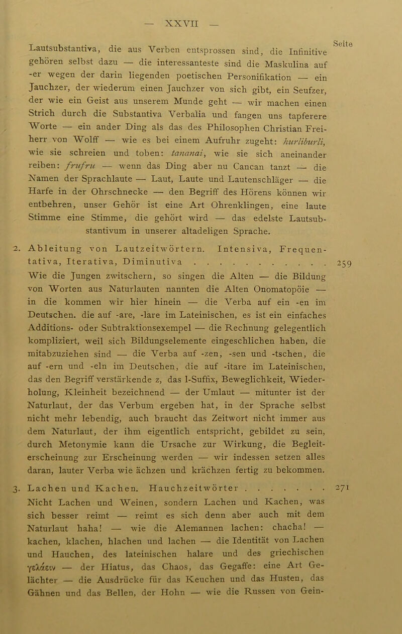 Lautsubstantiva, die aus Verben entsprossen sind, die Infinitive gehören selbst dazu — die interessanteste sind die Maskulina auf -er wegen der darin liegenden poetischen Personifikation — ein Jauchzer, der wiederum einen Jauchzer von sich gibt, ein Seufzer, der wie ein Geist aus unserem Munde geht — wir machen einen Strich durch die Substantiva Verbalia und fangen uns tapferere Worte — ein ander Ding als das des Philosophen Christian Frei- herr von Wolff — wie es bei einem Aufruhr zugeht: hurliburli, wie sie schreien und toben: tananai, wie sie sich aneinander reiben: frufru — wenn das Ding aber nu Cancan tanzt — die Namen der Sprachlaute — Laut, Laute und Lautenschläger — die Harfe in der Ohrschnecke — den Begriff des Hörens können wir entbehren, unser Gehör ist eine Art Ohrenklingen, eine laute Stimme eine Stimme, die gehört wird — das edelste Lautsub- stantivum in unserer altadeligen Sprache. 2. Ableitung von Lautzeitwörtern. Intensiva, Frequen- tativa, Iterativa, Diminutiva 259 Wie die Jungen zwitschern, so singen die Alten — die Bildung von Worten aus Naturlauten nannten die Alten Onomatopöie — in die kommen wir hier hinein — die Verba auf ein -en im Deutschen, die auf -are, -lare im Lateinischen, es ist ein einfaches Additions- oder Subtraktionsexempel — die Rechnung gelegentlich kompliziert, weil sich Bildungselemente eingeschlichen haben, die mitabzuziehen sind — die Verba auf -zen, -sen und -tschen, die auf -ern und -ein im Deutschen, die auf -itare im Lateinischen, das den Begriff verstärkende z, das 1-Suffix, Beweglichkeit, Wieder- holung, Kleinheit bezeichnend — der Umlaut — mitunter ist der Naturlaut, der das Verbum ergeben hat, in der Sprache selbst nicht mehr lebendig, auch braucht das Zeitwort nicht immer aus dem Naturlaut, der ihm eigentlich entspricht, gebildet zu sein, durch Metonymie kann die Ursache zur Wirkung, die Begleit- erscheinung zur Erscheinung werden — wir indessen setzen alles daran, lauter Verba wie ächzen und krächzen fertig zu bekommen. 3. Lachen und Kachen. Hauchzeitwörter 271 Nicht Lachen und Weinen, sondern Lachen und Kachen, was sich besser reimt — reimt es sich denn aber auch mit dem Naturlaut haha! — wie die Alemannen lachen: chacha! — kachen, klachen, hlachen und lachen — die Identität von Lachen und Hauchen, des lateinischen halare und des griechischen ye^aeiv — der Hiatus, das Chaos, das Gegaffe: eine Art Ge- lächter — die Ausdrücke für das Keuchen und das Husten, das Gähnen und das Bellen, der Hohn — wie die Russen von Gein-