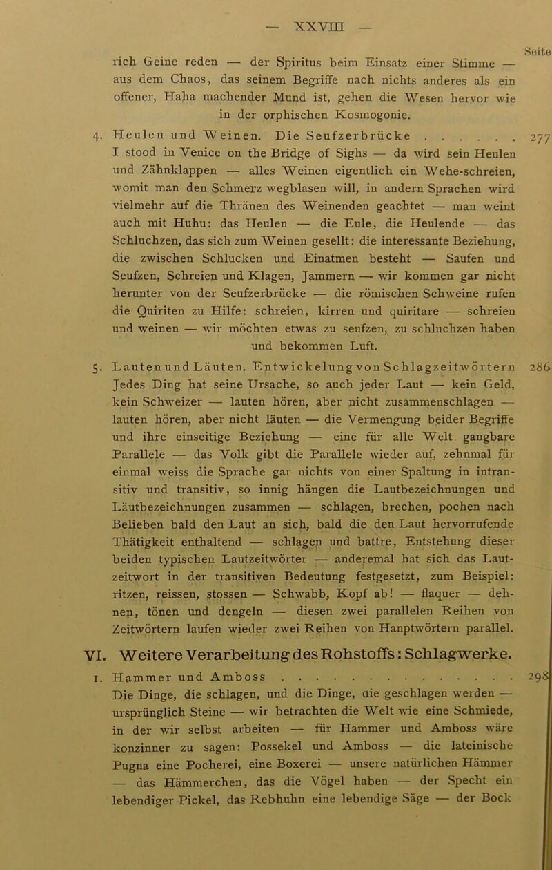 Seite rieh Geine reden — der Spiritus beim Einsatz einer Stimme — aus dem Chaos, das seinem Begriffe nach nichts anderes als ein offener, Haha machender Mund ist, gehen die Wesen hervor wie in der orpliischen Kosmogonie. 4. Heulen und Weinen. Die Seufzer brücke 277 I stood in Venice on the Bridge of Sighs — da wird sein Heulen und Zähnklappen — alles Weinen eigentlich ein Wehe-schreien, womit man den Schmerz wegblasen will, in andern Sprachen wird vielmehr auf die Thränen des Weinenden geachtet — man weint auch mit Huhu: das Heulen — die Eule, die Heulende — das Schluchzen, das sich zum Weinen gesellt: die interessante Beziehung, die zwischen Schlucken und Einatmen besteht — Saufen und Seufzen, Schreien und Klagen, Jammern — wir kommen gar nicht herunter von der Seufzerbrücke — die römischen Schweine rufen die Quiriten zu Hilfe: schreien, kirren und quiritare — schreien und weinen — wir möchten etwas zu seufzen, zu schluchzen haben und bekommen Luft. 5. Lauten und Läuten. Entwickelung von Schlagzeitwörtern 286 Jedes Ding hat seine Ursache, so auch jeder Laut — kein Geld, kein Schweizer — lauten hören, aber nicht zusammenschlagen — lauten hören, aber nicht läuten — die Vermengung beider Begriffe und ihre einseitige Beziehung — eine für alle Welt gangbare Parallele — das Volk gibt die Parallele wieder auf, zehnmal für einmal weiss die Sprache gar nichts von einer Spaltung in intran- sitiv und transitiv, so innig hängen die Lautbezeichnungen und Läutbezeichnungen zusammen — schlagen, brechen, pochen nach Belieben bald den Laut an sich, bald die den Laut hervorrufende Thätigkeit enthaltend — schlagen und battre, Entstehung dieser beiden typischen Lautzeitwörter — anderemal hat sich das Laut- zeitwort in der transitiven Bedeutung festgesetzt, zum Beispiel: ritzen, reissen, stossen — Schwabb, Kopf ab! — flaquer — deh- nen, tönen und dengeln — diesen zwei parallelen Reihen von Zeitwörtern laufen wieder zwei Reihen von Hanptwörtern parallel. VI. Weitere Verarbeitung des Rohstoffs: Schlagwerke. 1. Hammer und Amboss 298 Die Dinge, die schlagen, und die Dinge, die geschlagen werden — ursprünglich Steine — wir betrachten die Welt wie eine Schmiede, in der wir selbst arbeiten — für Hammer und Amboss wäre konzinner zu sagen: Possekel und Amboss — die lateinische Pugna eine Pocherei, eine Boxerei — unsere natürlichen Hämmer — das Hämmerchen, das die Vögel haben — der Specht ein lebendiger Pickel, das Rebhuhn eine lebendige Säge — der Bock