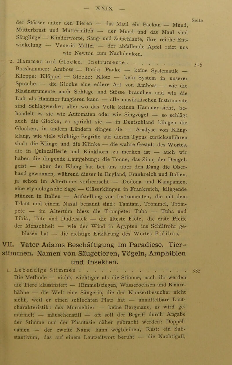 der Stösser unter den Tieren — das Maul ein Packan — Mund, Mutterbrust und Muttermilch — der Mund und das Maul sind Säuglinge — Kinderworte, Saug- und Zutschlaute, ihre reiche Ent- wickelung — Veneris Mallei — der abfallende Apfel reizt uns wie Newton zum Nachdenken. 2. Hammer und Glocke. Instrumente Bosshammer. Amboss — Bock* Pauke — keine Systematik Kloppe. Klöppel ~ Glocke: Klotz — kein System in unserer Sprache — die Glocke eine edlere Art von Amboss — wie die Blasinstrumente auch Schläge und Stösse brauchen und wie die Luft als Hammer fungieren kann — alle musikalischen Instrumente sind Schlagwerke, aber wo das Volk keinen Hammer sieht, be- handelt es sie wie Automaten oder wie Singvögel — so schlägt auch die Glocke, so spricht sie — in Deutschland klingen die Glocken, in andern Ländern dingen sie — A.nalyse von Kling- klang, wie viele wichtige Begriffe auf diesen Typus zurückzuführen sind: die Klinge und die Klinke — die wahre Gestalt des Wortes, die in Quincaillerie und Kinkhorn zu merken ist — auch wir haben die dingende Lautgebung: die Tonne, das Zinn, der Dengel- geist — aber der Klang hat bei uns über den Dang die Ober- hand gewonnen, während dieser in England, Frankreich und Italien, ja schon im Altertume vorherrscht — Dodona und Kampanien, eine etymologische Sage — Gläserklingen in Frankreich, klingende Münzen in Italien — Aufstellung von Instrumenten, die mit dem T-laut und einem Nasal benannt sind: Tamtam, Trommel, Trom- pete — im Altertum hiess die Trompete: Tuba — Tuba und Tibia, Tüte und Dudelsack — die älteste Flöte, die erste Pfeife der Menschheit — wie der Wind in Ägypten ins Schilfrohr ge- blasen hat — die richtige Erklärung des Wortes Fidibus. VII. Vater Adams Beschäftigung im Paradiese. Tier- stimmen. Namen von Säugetieren, Vögeln, Amphibien und Insekten. l. Lebendige Stimmen Die Methode — nichts wichtiger als die Stimme, nach ihr werden die Tiere klassifiziert — Himmelsziegen, Wasserochsen und Knurr- hähne — die Welt eine Sängerin, die der Konzertbesucher nicht sieht, weil er einen schlechten Platz hat — unmittelbare Laut- charakteristik: das Murmeltier — keine Bergmaus, es wird ge- murmelt — mäuschenstill — oft soll der Begriff durch Angabe der Stimme nur der Phantasie näher gebracht werden: Doppel- namen — der zweite Name kann wegbleiben, Rest: ein Sub- stantivum, das auf einem Lautzeitwort beruht — die Nachtigall,