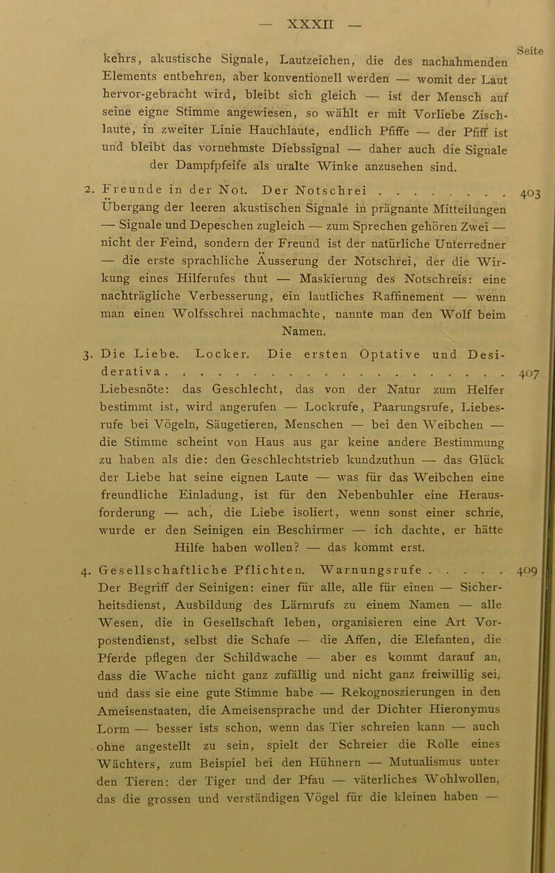 kelirs, akustische Signale, Lautzeichen, die des nachahmenden Elements entbehren, aber konventionell werden — womit der Laut hervor-gebracht wird, bleibt sich gleich — ist der Mensch auf seine eigne Stimme angewiesen, so wählt er mit Vorliebe Zisch- laute, in zweiter Linie Hauchlaute, endlich Pfiffe — der Pfiff ist und bleibt das vornehmste Diebssignal — daher auch die Signale der Dampfpfeife als uralte Winke anzusehen sind. 2. Freunde in der Not. Der Notschrei Übergang der leeren akustischen Signale in prägnante Mitteilungen — Signale und Depeschen zugleich — zum Sprechen gehören Zwei — nicht der Feind, sondern der Freund ist der natürliche Unterredner — die erste sprachliche Äusserung der Notschrei, der die Wir- kung eines Hilferufes thut — Maskierung des Notschreis: eine nachträgliche Verbesserung, ein lautliches Raffinement — wenn man einen Wolfsschrei nachmachte, nannte man den Wolf beim Namen. 3. Die Liebe. Locker. Die ersten Optative und Desi- derativa Liebesnöte: das Geschlecht, das von der Natur zum Helfer bestimmt ist, wird angerufen — Lockrufe, Paarungsrufe, Liebes- rufe bei Vögeln, Säugetieren, Menschen — bei den Weibchen — die Stimme scheint von Haus aus gar keine andere Bestimmung zu haben als die: den Geschlechtstrieb lcundzuthun — das Glück der Liebe hat seine eignen Laute — was für das Weibchen eine freundliche Einladung, ist für den Nebenbuhler eine Heraus- forderung — ach, die Liebe isoliert, wenn sonst einer schrie, wurde er den Seinigen ein Beschirmer — ich dachte, er hätte Hilfe haben wollen? — das kommt erst. 4. Gesellschaftliche Pflichten. Warnungsrufe Der Begriff der Seinigen: einer für alle, alle für einen — Sicher- heitsdienst, Ausbildung des Lärmrufs zu einem Namen — alle Wesen, die in Gesellschaft leben, organisieren eine Art Vor- postendienst, selbst die Schafe — die Affen, die Elefanten, die Pferde pflegen der Schildwache — aber es kommt darauf an, dass die Wache nicht ganz zufällig und nicht ganz freiwillig sei, und dass sie eine gute Stimme habe — Rekognoszierungen in den Ameisenstaaten, die Ameisensprache und der Dichter Hieronymus Lorm — besser ists schon, wenn das Tier schreien kann — auch ohne angestellt zu sein, spielt der Schreier die Rolle eines Wächters, zum Beispiel bei den Hühnern — Mutualismus unter den Tieren: der Tiger und der Pfau — väterliches Wohlwollen, das die grossen und verständigen Vögel für die kleinen haben — 403