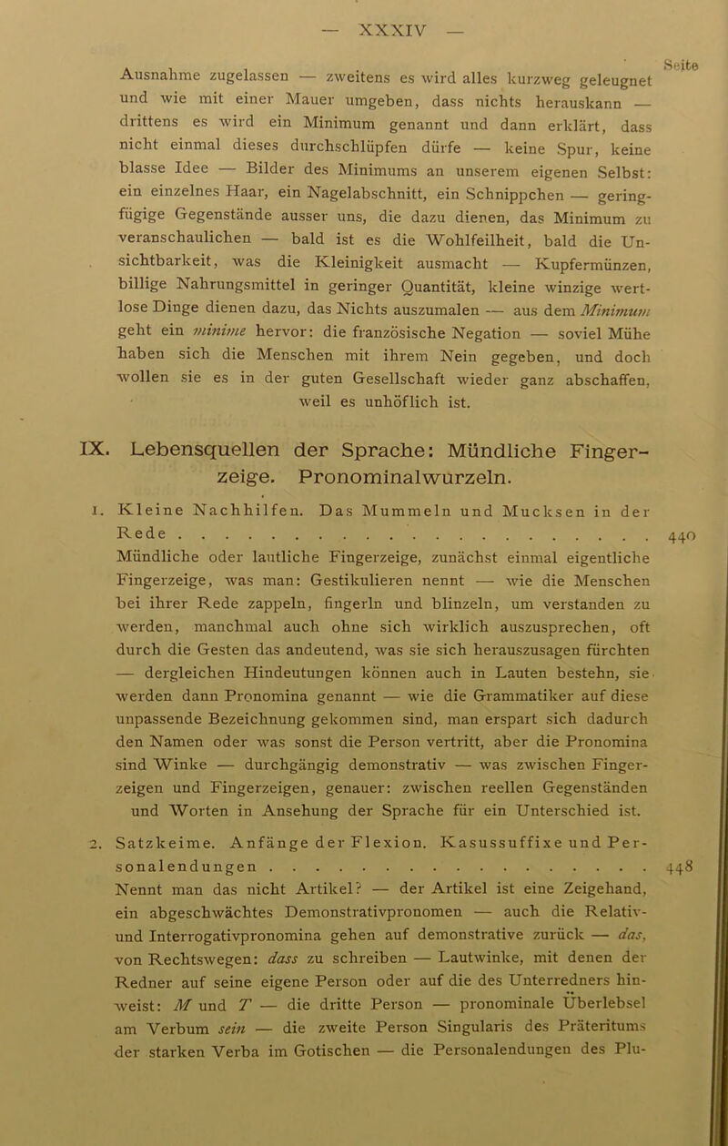 Ausnahme zugelassen — zweitens es wird alles kurzweg geleugnet und wie mit einer Mauer umgeben, dass nichts herauskann — drittens es wird ein Minimum genannt und dann erklärt, dass nicht einmal dieses durchschliipfen dürfe — keine Spur, keine blasse Idee — Bilder des Minimums an unserem eigenen Selbst: ein einzelnes Haar, ein Nagelabschnitt, ein Schnippchen — gering- fügige Gegenstände ausser uns, die dazu dienen, das Minimum zu veranschaulichen — bald ist es die Wohlfeilheit, bald die Un- sichtbarkeit, was die Kleinigkeit ausmacht — Kupfermünzen, billige Nahrungsmittel in geringer Quantität, kleine winzige wert- lose Dinge dienen dazu, das Nichts auszumalen — aus dem Minimum geht ein minime hervor: die französische Negation — soviel Mühe haben sich die Menschen mit ihrem Nein gegeben, und doch wollen sie es in der guten Gesellschaft wieder ganz abschaffen, weil es unhöflich ist. IX. Lebensquellen der Sprache: Mündliche Finger- zeige. Pronominalwurzeln. 1. Kleine Nachhilfen. Das Mummeln und Mucksen in der Rede 440 Mündliche oder lautliche Fingerzeige, zunächst einmal eigentliche Fingerzeige, was man: Gestikulieren nennt — wie die Menschen bei ihrer Rede zappeln, fingerin und blinzeln, um verstanden zu werden, manchmal auch ohne sich wirklich auszusprechen, oft durch die Gesten das andeutend, was sie sich herauszusagen fürchten — dergleichen Hindeutungen können auch in Lauten bestehn, sie- werden dann Pronomina genannt — wie die Grammatiker auf diese unpassende Bezeichnung gekommen sind, man erspart sich dadurch den Namen oder was sonst die Person vertritt, aber die Pronomina sind Winke — durchgängig demonstrativ — was zwischen Finger- zeigen und Fingerzeigen, genauer: zwischen reellen Gegenständen und Worten in Ansehung der Sprache für ein Unterschied ist. 2. Satzkeime. Anfänge der Flexion. Kasussuffixe und Per- sonalendungen 448 Nennt man das nicht Artikel? — der Artikel ist eine Zeigehand, ein abgeschwächtes Demonstrativpronomen — auch die Relativ - und Interrogativpronomina gehen auf demonstrative zurück — das, von Rechtswegen: dass zu schreiben — Lautwinke, mit denen der Redner auf seine eigene Person oder auf die des Unterredners hin- weist: M und T — die dritte Person — pronominale Uberlebsel am Verbum sein — die zweite Person Singularis des Präteritums der starken Verba im Gotischen — die Personalendungeu des Plu-