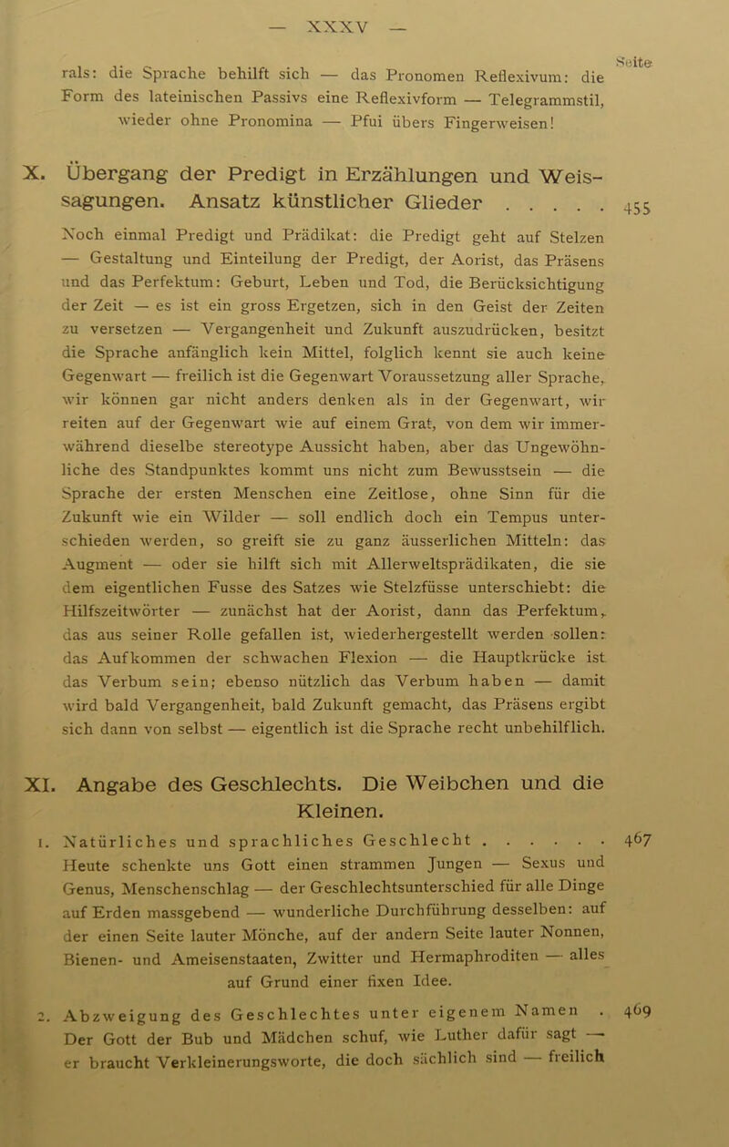 rals: die Sprache behilft sich — das Pronomen Reflexivum: die 10 Form des lateinischen Passivs eine Reflexivform — Telegrammstil, wieder ohne Pronomina — Pfui übers Fingerweisen! X. Übergang der Predigt in Erzählungen und Weis- sagungen. Ansatz künstlicher Glieder 455 Xoch einmal Predigt und Prädikat: die Predigt geht auf Stelzen — Gestaltung und Einteilung der Predigt, der Aorist, das Präsens und das Perfektum: Geburt, Leben und Tod, die Berücksichtigung der Zeit — es ist ein gross Ergetzen, sich in den Geist der Zeiten zu versetzen — Vergangenheit und Zukunft auszudrücken, besitzt die Sprache anfänglich kein Mittel, folglich kennt sie auch keine Gegenwart — freilich ist die Gegenwart Voraussetzung aller Sprache, wir können gar nicht anders denken als in der Gegenwart, wir reiten auf der Gegenwart wie auf einem Grat, von dem wir immer- während dieselbe stereotype Aussicht haben, aber das Ungewöhn- liche des Standpunktes kommt uns nicht zum Bewusstsein — die Sprache der ersten Menschen eine Zeitlose, ohne Sinn für die Zukunft wie ein Wilder — soll endlich doch ein Tempus unter- schieden werden, so greift sie zu ganz äusserlichen Mitteln: das Augment — oder sie hilft sich mit Allerweltsprädikaten, die sie dem eigentlichen Fusse des Satzes wie Stelzfüsse unterschiebt: die Hilfszeitwörter — zunächst hat der Aorist, dann das Perfektum,. das aus seiner Rolle gefallen ist, wiederhergestellt werden sollen: das Aufkommen der schwachen Flexion — die Hauptkrücke ist das Verbum sein; ebenso nützlich das Verbum haben — damit wird bald Vergangenheit, bald Zukunft gemacht, das Präsens ergibt sich dann von selbst — eigentlich ist die Sprache recht unbehilflich. XI. Angabe des Geschlechts. Die Weibchen und die Kleinen. 1. Natürliches und sprachliches Geschlecht 467 Heute schenkte uns Gott einen strammen Jungen — Sexus und Genus, Menschenschlag — der Geschlechtsunterschied für alle Dinge auf Erden massgebend — wunderliche Durchführung desselben: auf der einen Seite lauter Mönche, auf der andern Seite lauter Nonnen, Bienen- und Ameisenstaaten, Zwitter und Hermaphroditen alles auf Grund einer fixen Idee. 2. Abzweigung des Geschlechtes unter eigenem Namen . 4^9 Der Gott der Bub und Mädchen schuf, wie Luther dafür sagt — er braucht Verkleinerungsworte, die doch sächlich sind freilich