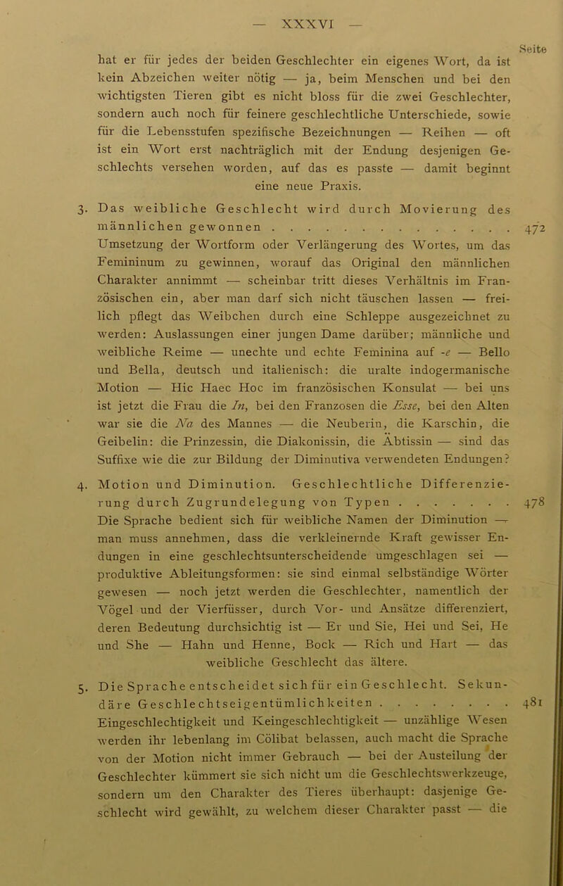 xxxvr Seite hat er für jedes der beiden Geschlechter ein eigenes Wort, da ist kein Abzeichen weiter nötig — ja, beim Menschen und bei den wichtigsten Tieren gibt es nicht bloss für die zwei Geschlechter, sondern auch noch für feinere geschlechtliche Unterschiede, sowie für die Lebensstufen spezifische Bezeichnungen — Reihen — oft ist ein Wort erst nachträglich mit der Endung desjenigen Ge- schlechts versehen worden, auf das es passte — damit beginnt eine neue Praxis. 3. Das weibliche Geschlecht wird durch Movierung des männlichen gewonnen 472 Umsetzung der Wortform oder Verlängerung des Wortes, um das Femininum zu gewinnen, worauf das Original den männlichen Charakter annimmt — scheinbar tritt dieses Verhältnis im Fran- zösischen ein, aber man darf sich nicht täuschen lassen — frei- lich pflegt das Weibchen durch eine Schleppe ausgezeichnet zu werden: Auslassungen einer jungen Dame darüber; männliche und weibliche Reime — unechte und echte Feminina auf -e — Bello und Bella, deutsch und italienisch: die uralte indogermanische Motion — Hic Haec Hoc im französischen Konsulat — bei uns ist jetzt die Frau die In, bei den Franzosen die Esse, bei den Alten war sie die Na des Mannes — die Neuberin, die Karschin, die Geibelin: die Prinzessin, die Diakonissin, die Abtissin — sind das Suffixe wie die zur Bildung der Diminutiva verwendeten Endungen? 4. Motion und Diminution. Geschlechtliche Differenzie- rung durch Zugrundelegung von Typen 478 Die Sprache bedient sich für weibliche Namen der Diminution — man muss annehmen, dass die verkleinernde Kraft gewisser En- dungen in eine geschlechtsunterscheidende umgeschlagen sei — produktive Ableitungsformen: sie sind einmal selbständige Wörter gewesen — noch jetzt werden die Geschlechter, namentlich der Vögel und der Vierfüsser, durch Vor- und Ansätze differenziert, deren Bedeutung durchsichtig ist — Er und Sie, Hei und Sei, He und She — Hahn und Henne, Bock — Rieh und Hart — das weibliche Geschlecht das ältere. 5. Die Sprache entscheidet sich für ein Geschlecht. Sekun- däre Geschlechtseigentümlichkeiten 481 Eingeschlechtigkeit und Keingeschlechtigkeit — unzählige Wesen werden ihr lebenlang im Cölibat belassen, auch macht die Sprache von der Motion nicht immer Gebrauch — bei der Austeilung der Geschlechter kümmert sie sich nicht um die Geschlechtswerkzeuge, sondern um den Charakter des Tieres überhaupt: dasjenige Ge- schlecht wird gewählt, zu welchem dieser Charakter passt — die
