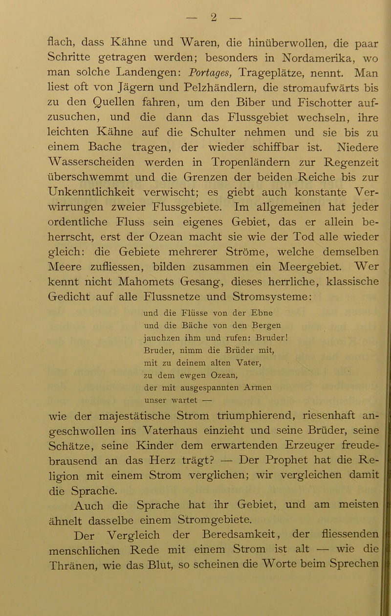 flach, dass Kähne und Waren, die hinüberwollen, die paar Schritte getragen werden; besonders in Nordamerika, wo man solche Landengen: Vortages, Trageplätze, nennt. Man liest oft von Jägern und Pelzhändlern, die stromaufwärts bis zu den Quellen fahren, um den Biber und Fischotter auf- zusuchen, und die dann das Flussgebiet wechseln, ihre leichten Kähne auf die Schulter nehmen und sie bis zu einem Bache tragen, der wieder schiffbar ist. Niedere Wasserscheiden werden in Tropenländern zur Regenzeit überschwemmt und die Grenzen der beiden Reiche bis zur Unkenntlichkeit verwischt; es giebt auch konstante Ver- wirrungen zweier Flussgebiete. Im allgemeinen hat jeder ordentliche Fluss sein eigenes Gebiet, das er allein be- herrscht, erst der Ozean macht sie wie der Tod alle wieder gleich: die Gebiete mehrerer Ströme, welche demselben Meere zufliessen, bilden zusammen ein Meer gebiet. Wer kennt nicht Mahomets Gesang, dieses herrliche, klassische Gedicht auf alle Flussnetze und Stromsysteme: und die Flüsse von der Ebne und die Bäche von den Bergen jauchzen ihm und rufen: Bruder! Bruder, nimm die Brüder mit, mit zu deinem alten Vater, zu dem ewgen Ozean, der mit ausgespannten Armen unser wartet — wie der majestätische Strom triumphierend, riesenhaft an- geschwollen ins Vaterhaus einzieht und seine Brüder, seine Schätze, seine Kinder dem erwartenden Erzeuger freude- brausend an das Herz trägt? — Der Prophet hat die Re- ligion mit einem Strom verglichen; wir vergleichen damit die Sprache. Auch die Sprache hat ihr Gebiet, und am meisten ähnelt dasselbe einem Stromgebiete. Der Vergleich der Beredsamkeit, der fliessenden menschlichen Rede mit einem Strom ist alt — wie die Thränen, wie das Blut, so scheinen die Worte beim Sprechen