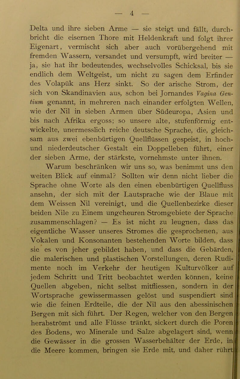 Delta und ihre sieben Arme — sie steigt und fällt, durch- bricht die eisernen Thore mit Heldenkraft und folgt ihrer Eigenart, vermischt sich aber auch vorübergehend mit fremden Wassern, versandet und versumpft, wird breiter — ja, sie hat ihr bedeutendes, wechselvolles Schicksal, bis sie endlich dem Weltgeist, um nicht zu sagen dem Erfinder des Volapük ans Herz sinkt. So der arische Strom, der sich von Skandinavien aus, schon bei Jornandes Vagina Gen- tium genannt, in mehreren nach einander erfolgten Wellen, wie der Nil in sieben Armen über Südeuropa, Asien und bis nach Afrika ergoss; so unsere alte, stufenförmig ent- wickelte, unermesslich reiche deutsche Sprache, die, gleich- sam aus zwei ebenbürtigen Quellflüssen gespeist, in hoch- und niederdeutscher Gestalt ein Doppelleben führt, einer der sieben Arme, der stärkste, vornehmste unter ihnen. Warum beschränken wir uns so, was benimmt uns den weiten Blick auf einmal? Sollten wir denn nicht lieber die Sprache ohne Worte als den einen ebenbürtigen Quellfluss ansehn, der sich mit der Lautsprache wie der Blaue mit dem Weissen Nil vereinigt, und die Quellenbezirke dieser beiden Nile zu Einem ungeheuren Stromgebiete der Sprache zusammenschlagen? — Es ist nicht zu leugnen, dass das eigentliche Wasser unseres Stromes die gesprochenen, aus Vokalen und Konsonanten bestehenden Worte bilden, dass sie es von jeher gebildet haben, und dass die Gebärden, die malerischen und plastischen Vorstellungen, deren Rudi- mente noch im Verkehr der heutigen Kulturvölker auf jedem Schritt und Tritt beobachtet werden können, keine Quellen abgeben, nicht selbst mitfliessen, sondern in der Wortsprache gewissermassen gelöst und suspendiert sind wie die feinen Erdteile, die der Nil aus den abessinischen Bergen mit sich führt. Der Regen, welcher von den Bergen j herabströmt und alle Flüsse tränkt, sickert durch die Poren des Bodens, wo Minerale und Salze abgelagert sind, wenn die Gewässer in die grossen Wasserbehälter der Erde, inj die Meere kommen, bringen sie Erde mit, und daher rührt