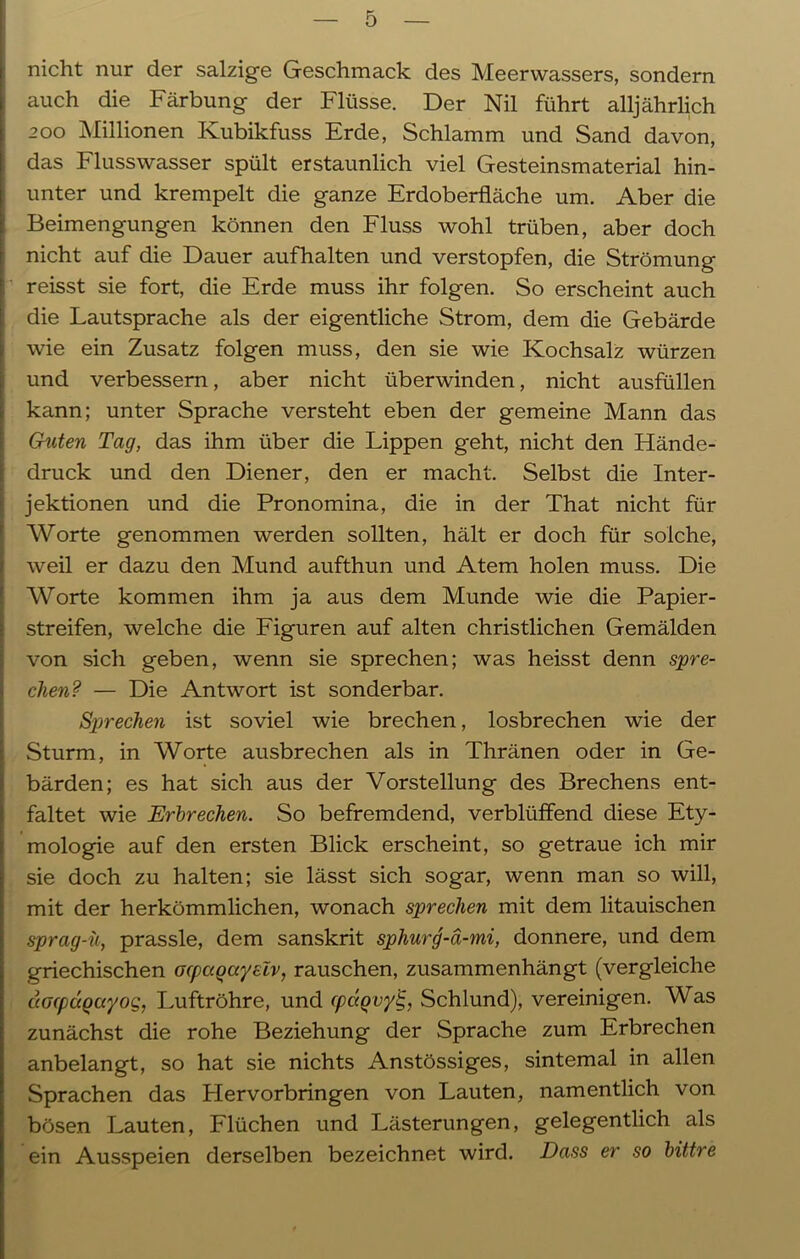nicht nur der salzige Geschmack des Meerwassers, sondern auch die Färbung der Flüsse. Der Nil führt alljährlich 200 Millionen Kubikfuss Erde, Schlamm und Sand davon, das Flusswasser spült erstaunlich viel Gesteinsmaterial hin- unter und krempelt die ganze Erdoberfläche um. Aber die Beimengungen können den Fluss wohl trüben, aber doch nicht auf die Dauer aufhalten und verstopfen, die Strömung reisst sie fort, die Erde muss ihr folgen. So erscheint auch die Lautsprache als der eigentliche Strom, dem die Gebärde wie ein Zusatz folgen muss, den sie wie Kochsalz würzen und verbessern, aber nicht überwinden, nicht ausfüllen kann; unter Sprache versteht eben der gemeine Mann das Guten Tag, das ihm über die Lippen geht, nicht den Hände- druck und den Diener, den er macht. Selbst die Inter- jektionen und die Pronomina, die in der That nicht für Worte genommen werden sollten, hält er doch für solche, weil er dazu den Mund aufthun und Atem holen muss. Die Worte kommen ihm ja aus dem Munde wie die Papier- streifen, welche die Figuren auf alten christlichen Gemälden von sich geben, wenn sie sprechen; was heisst denn spre- chen? — Die Antwort ist sonderbar. Sprechen ist soviel wie brechen, losbrechen wie der Sturm, in Worte ausbrechen als in Thränen oder in Ge- bärden; es hat sich aus der Vorstellung des Brechens ent- faltet wie Erbrechen. So befremdend, verblüffend diese Ety- mologie auf den ersten Blick erscheint, so getraue ich mir sie doch zu halten; sie lässt sich sogar, wenn man so will, mit der herkömmlichen, wonach sprechen mit dem litauischen sprag-ü, prassle, dem sanskrit sphurg-ä-mi, donnere, und dem griechischen ocpagayslv, rauschen, zusammenhängt (vergleiche dacpagayog, Luftröhre, und cpdqvy£, Schlund), vereinigen. Was zunächst die rohe Beziehung der Sprache zum Erbrechen anbelangt, so hat sie nichts Anstössiges, sintemal in allen Sprachen das Hervorbringen von Lauten, namentlich von bösen Lauten, Flüchen und Lästerungen, gelegentlich als ein Ausspeien derselben bezeichnet wird. Dass er so bittre