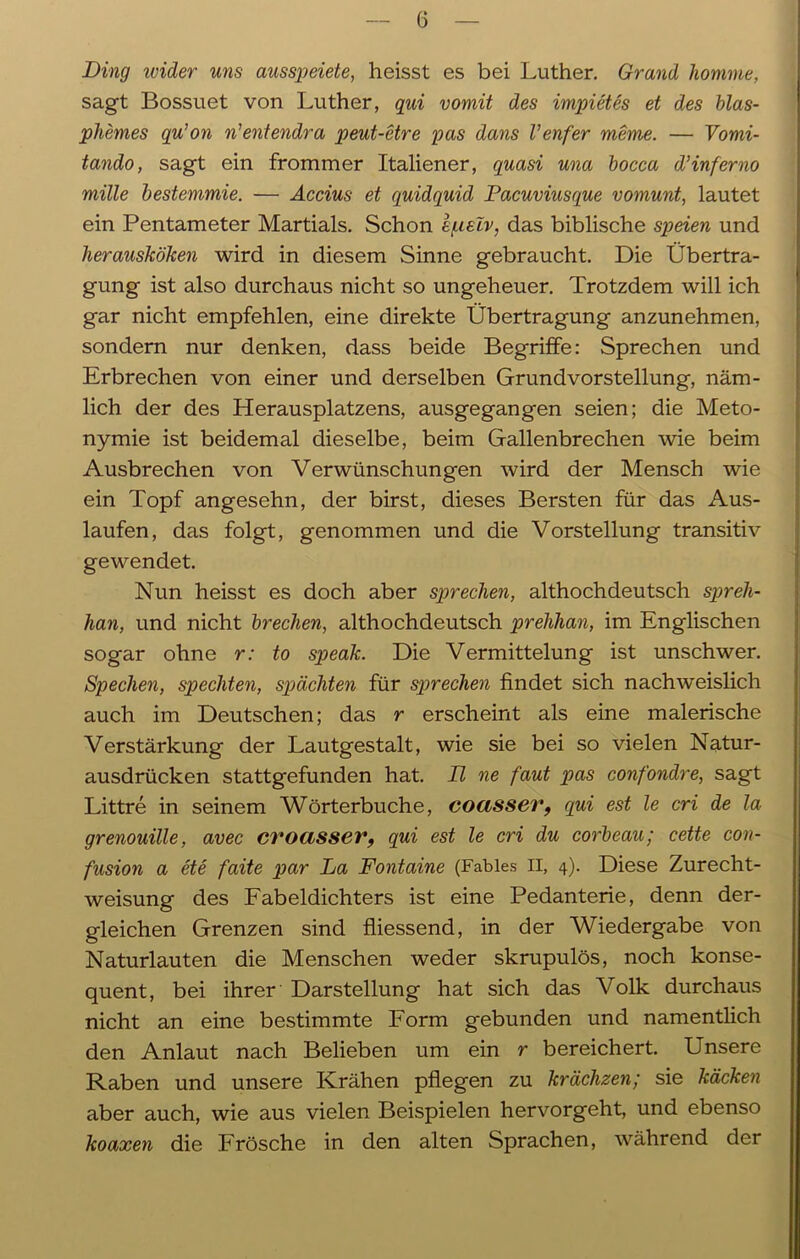 Ding ivider uns ausspeiete, heisst es bei Luther. Grand komme, sagt Bossuet von Luther, qui vomit des impietes et des blas- pliemes qu’on n’entendra peut-etre pas dans Venfer meme. — Vomi- tando, sagt ein frommer Italiener, quasi una bocca d'Inferno mille bestemmie. — Accius et quidquid Pacuviusque vomunt, lautet ein Pentameter Martials. Schon e/aslv, das biblische speien und herausköken wird in diesem Sinne gebraucht. Die Übertra- gung ist also durchaus nicht so ungeheuer. Trotzdem will ich gar nicht empfehlen, eine direkte Übertragung anzunehmen, sondern nur denken, dass beide Begriffe: Sprechen und Erbrechen von einer und derselben Grundvorstellung, näm- lich der des Herausplatzens, ausgegangen seien; die Meto- nymie ist beidemal dieselbe, beim Gallenbrechen wie beim Ausbrechen von Verwünschungen wird der Mensch wie ein Topf angesehn, der birst, dieses Bersten für das Aus- laufen, das folgt, genommen und die Vorstellung transitiv gewendet. Nun heisst es doch aber sprechen, althochdeutsch spreh- han, und nicht brechen, althochdeutsch prehhan, im Englischen sogar ohne r: to speak. Die Vermittelung ist unschwer. Specken, speckten, spachten für sprechen findet sich nachweislich auch im Deutschen; das r erscheint als eine malerische Verstärkung der Lautgestalt, wie sie bei so vielen Natur- ausdrücken stattgefunden hat. II ne faut pas confondre, sagt Littre in seinem Wörterbuche, cocisser, qui est le cri de la grenouille, avec croasser, qui est le cri du corbeau; cette con- fusion a ete faite par La Fontaine (Fahles II, 4). Diese Zurecht- weisung des Fabeldichters ist eine Pedanterie, denn der- gleichen Grenzen sind fliessend, in der Wiedergabe von Naturlauten die Menschen weder skrupulös, noch konse- quent, bei ihrer Darstellung hat sich das Volk durchaus nicht an eine bestimmte Form gebunden und namentlich den Anlaut nach Belieben um ein r bereichert. Unsere Raben und unsere Krähen pflegen zu krächzen; sie kacken aber auch, wie aus vielen Beispielen hervorgeht, und ebenso koaxen die Frösche in den alten Sprachen, während der