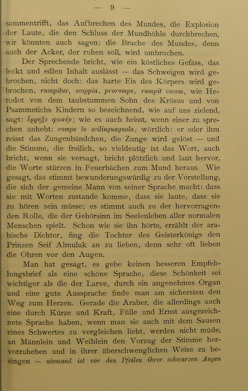 sammentrifft, das Auf brechen des Mundes, die Explosion der Laute, die den Schluss der Mundhöhle durchbrechen, wir könnten auch sagen: die Brache des Mundes, denn auch der Acker, der ruhen soll, wird umbrochen. Der Sprechende bricht, wie ein köstliches Gefäss, das leckt und edlen Inhalt auslässt —- das Schweigen wird ge- brochen, nicht doch: das harte Eis des Körpers wird ge- brochen, rumpitur, scoppia, prorompe, rumpit vocem, wie He- rodot von dem taubstummen Sohn des Krösus und von ; Psammetichs Kindern so bezeichnend, wie auf uns zielend, sagt: €QQrj^e cpcovrjv; wie es auch heisst, wenn einer zu spre- chen anhebt: rompe lo scilinguagnolo, wörtlich: er oder ihm reisst das Zungenbändchen, die Zunge wird gelöst — und die Stimme, die freilich, so vieldeutig ist das Wort, auch i bricht, wenn sie versagt, bricht plötzlich und laut hervor, die Worte stürzen in Feuerbächen zum Mund heraus. Wie gesagt, das stimmt bewunderungswürdig zu der Vorstellung, ! die sich der gemeine Mann von seiner Sprache macht: dass sie mit Worten zustande komme, dass sie laute, dass sie zu hören sein müsse; es stimmt auch zu der hervorragen- den Rolle, die der Gehörsinn im Seelenleben aller normalen Menschen spielt. Schon wie sie ihn hörte, erzählt der ara- bische Dichter, fing die Tochter des Geisterkönigs den Prinzen Seif Almuluk an zu lieben, denn sehr oft lieben die Ohren vor den Augen. Man hat gesagt, es gebe keinen besseren Empfeh- lungsbrief als eine schöne Sprache, diese Schönheit sei wichtiger als die der Larve, durch ein angenehmes Organ und eine gute Aussprache finde man am sichersten den Weg zum Herzen. Gerade die Araber, die allerdings auch eine durch Kürze und Kraft, Fülle und Ernst ausgezeich- nete Sprache haben, wenn man sie auch mit dem Sausen eines Schwertes zu vergleichen liebt, werden nicht müde, an Männlein und WTiblein den Vorzug der Stimme her- vorzuheben und in ihrer überschwenglichen Weise zu be- singen — niemand ist vor den Pfeilen ihrer schwarzen Augen