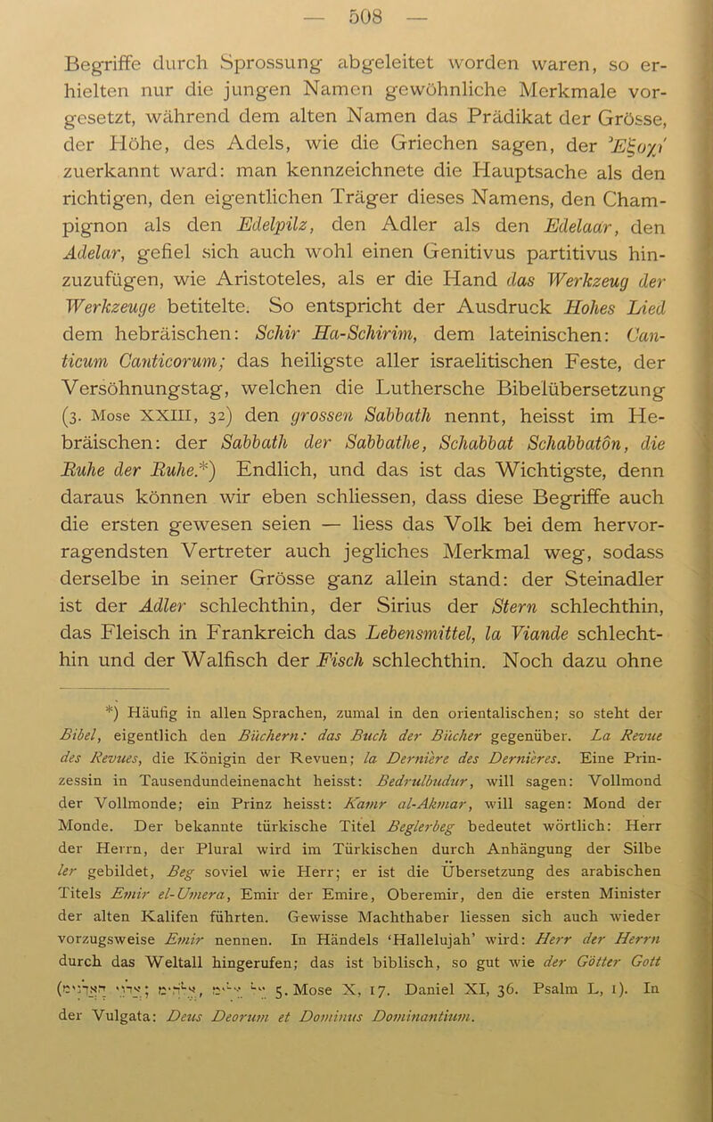 Begriffe durch Sprossung abgeleitet worden waren, so er- hielten nur die jungen Namen gewöhnliche Merkmale vor- gesetzt, während dem alten Namen das Prädikat der Grösse, der Höhe, des Adels, wie die Griechen sagen, der 3E%oyj zuerkannt ward: man kennzeichnete die Hauptsache als den richtigen, den eigentlichen Träger dieses Namens, den Cham- pignon als den Edelpilz, den Adler als den Edelaar, den Adelar, gefiel sich auch wohl einen Genitivus partitivus hin- zuzufügen, wie Aristoteles, als er die Hand das Werkzeug der Werkzeuge betitelte. So entspricht der Ausdruck Hohes Lied dem hebräischen: Schir Ha-Schirim, dem lateinischen: Can- ticum Ganticorum; das heiligste aller israelitischen Feste, der Versöhnungstag, welchen die Luthersche Bibelübersetzung (3. Mose XXIII, 32) den grossen Sabbath nennt, heisst im He- bräischen: der Sabbath der Sabbathe, Schabbat Schabbatön, die Ruhe der Ruhe.*) Endlich, und das ist das Wichtigste, denn daraus können wir eben schliessen, dass diese Begriffe auch die ersten gewesen seien — liess das Volk bei dem hervor- ragendsten Vertreter auch jegliches Merkmal weg, sodass derselbe in seiner Grösse ganz allein stand: der Steinadler ist der Adler schlechthin, der Sirius der Stern schlechthin, das Fleisch in Frankreich das Lebensmittel, la Viande schlecht- hin und der Walfisch der Fisch schlechthin. Noch dazu ohne *) Häutig in allen Sprachen, zumal in den orientalischen; so steht der Bibel, eigentlich den Büchern: das Buch der Bücher gegenüber. La Revue des Revues, die Königin der Revuen; la Derniere des Dernieres. Eine Prin- zessin in Tausendundeinenacht heisst: Bedrulbudur, will sagen: Vollmond der Vollmonde; ein Prinz heisst: Kamr al-Akmar, will sagen: Mond der Monde. Der bekannte türkische Titel Beglerbeg bedeutet wörtlich: Herr der Herrn, der Plural wird im Türkischen durch Anhängung der Silbe ler gebildet, Beg soviel wie Herr; er ist die Übersetzung des arabischen Titels Emir el-Umera, Emir der Emire, Oberemir, den die ersten Minister der alten Kalifen führten. Gewisse Machthaber Hessen sich auch wieder vorzugsweise Emir nennen. In Händels ‘Hallelujah’ wird: Herr der Herrn durch das Weltall hingerufen; das ist biblisch, so gut wie der Götter Gott (ü'fisrt <w; e*HAf jA-** 5. Mose X, 17. Daniel XI, 36. Psalm L, 1). In der Vulgata: Deus Deorum et Dominus Dominantium.
