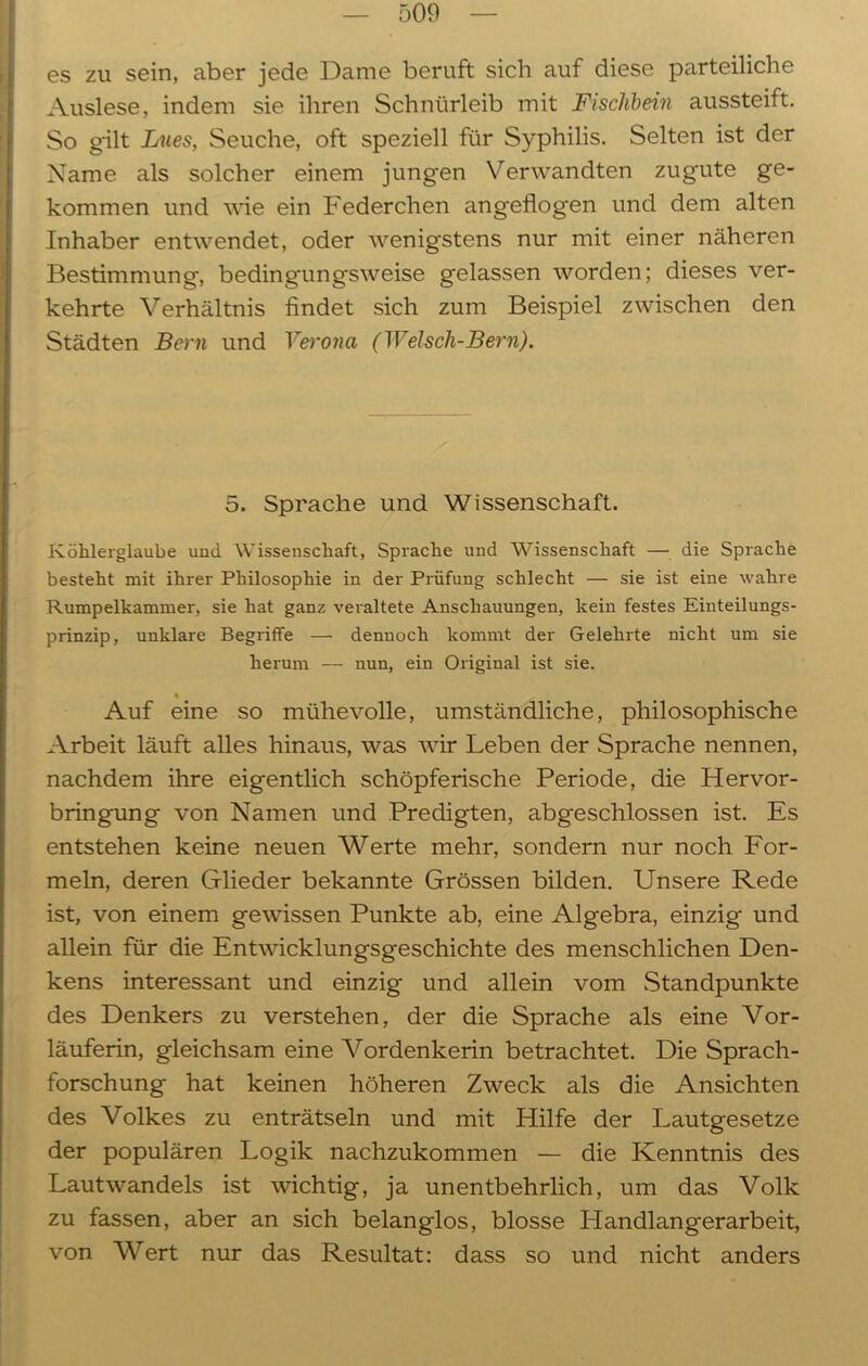es zu sein, aber jede Dame beruft sich auf diese parteiliche Auslese, indem sie ihren Schnürleib mit Fischbein aussteift. So gilt Lues, Seuche, oft speziell für Syphilis. Selten ist der Name als solcher einem jungen Verwandten zugute ge- kommen und wie ein Federchen angeflogen und dem alten Inhaber entwendet, oder wenigstens nur mit einer näheren Bestimmung, bedingungsweise gelassen worden; dieses ver- kehrte Verhältnis findet sich zum Beispiel zwischen den Städten Bern und Verona (Welscli-Bern). 5. Sprache und Wissenschaft. Köhlerglaube und Wissenschaft, Sprache und Wissenschaft — die Sprache besteht mit ihrer Philosophie in der Prüfung schlecht — sie ist eine wahre Rumpelkammer, sie hat ganz veraltete Anschauungen, kein festes Einteilungs- prinzip, unklare Begriffe — dennoch kommt der Gelehrte nicht um sie herum — nun, ein Original ist sie. % Auf eine so mühevolle, umständliche, philosophische Arbeit läuft alles hinaus, was wir Leben der Sprache nennen, nachdem ihre eigentlich schöpferische Periode, die Hervor- bringung von Namen und Predigten, abgeschlossen ist. Es entstehen keine neuen Werte mehr, sondern nur noch For- meln, deren Glieder bekannte Grössen bilden. Unsere Rede ist, von einem gewissen Punkte ab, eine Algebra, einzig und allein für die Entwicklungsgeschichte des menschlichen Den- kens interessant und einzig und allein vom Standpunkte des Denkers zu verstehen, der die Sprache als eine Vor- läuferin, gleichsam eine Vordenkerin betrachtet. Die Sprach- forschung hat keinen höheren Zweck als die Ansichten des Volkes zu enträtseln und mit Hilfe der Lautgesetze der populären Logik nachzukommen — die Kenntnis des Lautwandels ist wichtig, ja unentbehrlich, um das Volk zu fassen, aber an sich belanglos, blosse Handlangerarbeit, von Wert nur das Resultat: dass so und nicht anders