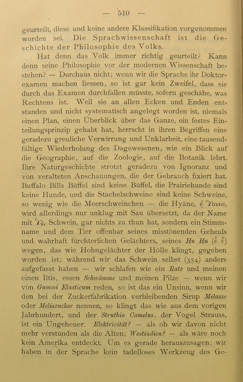 geurteilt, diese und keine andere Klassifikation vorgenommen worden sei. Die Sprachwissenschaft ist die Ge- schichte der Philosophie des Volks. Plat denn das Volk immer richtig geurteilt? Kann denn seine Philosophie vor der modernen Wissenschaft be- stehen? — Durchaus nicht; wenn wir die Sprache ihr Doktor- examen machen liessen, so ist gar kein Zweifel, dass sie durch das Examen durchfallen müsste, sofern geschähe, was Rechtens ist. Weil sie an allen Ecken und Enden ent- standen und nicht systematisch angelegt worden ist, niemals einen Plan, einen Überblick über das Ganze, ein festes Ein- teilungsprinzip gehabt hat, herrscht in ihren Begriffen eine geradezu greuliche Verwirrung und Unklarheit, eine tausend- fältige Wiederholung des Dagewesenen, wie ein Blick auf die Geographie, auf die Zoologie, auf die Botanik lehrt. Ihre Naturgeschichte strotzt geradezu von Ignoranz und von veralteten Anschauungen, die der Gebrauch fixiert hat. Buffalo Bills Büffel sind keine Büffel, die Prairiehunde sind keine Plunde, und die Stachelschweine sind keine Schweine, so wenig- wie die Meerschweinchen — die Hyäne, 17 'Tacvcc, wird allerdings nur unklug mit Sau übersetzt, da der Name mit Tg, Schwein, gar nichts zu thun hat, sondern ein Stimm- name und dem Tier offenbar seines misstönenden Geheuls und wahrhaft fürchterlichen Gelächters, seines Hu Hu (v v) wegen, das wie Hohngelächter der Hölle klingt, gegeben worden ist; während wir das Schwein selbst (354) anders aufgefasst haben — wir schlafen wie ein Ratz und meinen einen Iltis, essen Schwämme und meinen Pilze — wenn wir von Gummi Elasticum reden, so ist das ein Unsinn, wenn wir den bei der Zuckerfabrikation verbleibenden Sirup Melasse oder Meliszucker nennen, so klingt das wie aus dem vorigen Jahrhundert, und der Struthio Gamelus, der Vogel Strauss, ist ein Ungeheuer. Elektrizität? — als ob wir davon nicht mehr verstünden als die Alten; Westindien? — als wäre noch kein Amerika entdeckt. Um es gerade herauszusagen: wir haben in der Sprache kein tadelloses Werkzeug- des Ge-