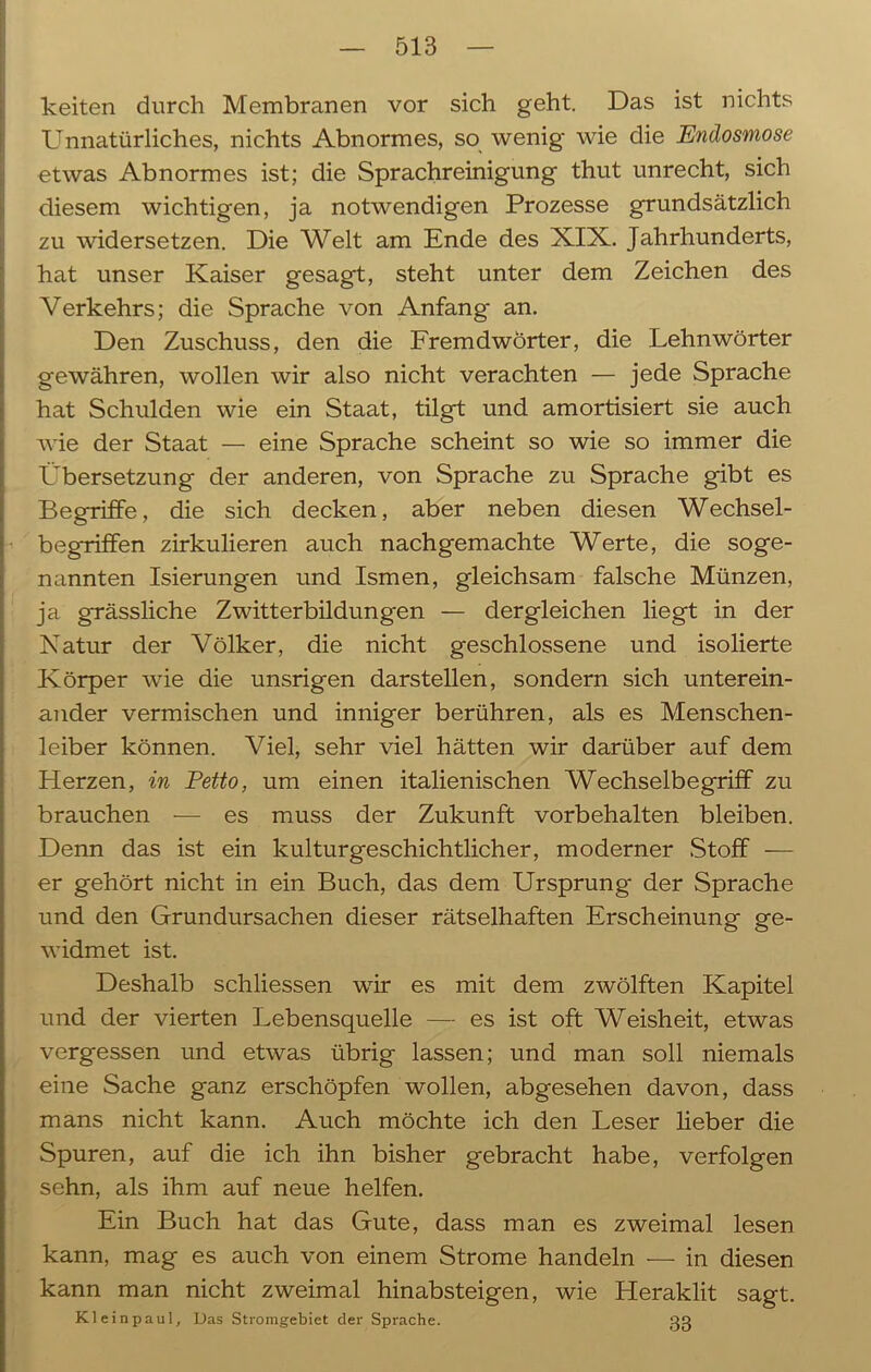 keiten durch Membranen vor sich geht. Das ist nichts Unnatürliches, nichts Abnormes, so wenig wie die Endosmose etwas Abnormes ist; die Sprachreinigung thut unrecht, sich diesem wichtigen, ja notwendigen Prozesse grundsätzlich zu widersetzen. Die Welt am Ende des XIX. Jahrhunderts, hat unser Kaiser gesagt, steht unter dem Zeichen des Verkehrs; die Sprache von Anfang an. Den Zuschuss, den die Fremdwörter, die Lehnwörter gewähren, wollen wir also nicht verachten — jede Sprache hat Schulden wie ein Staat, tilgt und amortisiert sie auch wie der Staat — eine Sprache scheint so wie so immer die Übersetzung der anderen, von Sprache zu Sprache gibt es Begriffe, die sich decken, aber neben diesen Wechsel- begriffen zirkulieren auch nachgemachte Werte, die soge- nannten Isierungen und Ismen, gleichsam falsche Münzen, ja grässliche Zwitterbildungen — dergleichen liegt in der Natur der Völker, die nicht geschlossene und isolierte Körper wie die unsrigen darstellen, sondern sich unterein- ander vermischen und inniger berühren, als es Menschen- leiber können. Viel, sehr viel hätten wir darüber auf dem Herzen, in Petto, um einen italienischen Wechselbegriff zu brauchen — es muss der Zukunft Vorbehalten bleiben. Denn das ist ein kulturgeschichtlicher, moderner Stoff — er gehört nicht in ein Buch, das dem Ursprung der Sprache und den Grundursachen dieser rätselhaften Erscheinung ge- widmet ist. Deshalb schliessen wir es mit dem zwölften Kapitel und der vierten Lebensquelle — es ist oft Weisheit, etwas vergessen und etwas übrig lassen; und man soll niemals eine Sache ganz erschöpfen wollen, abgesehen davon, dass mans nicht kann. Auch möchte ich den Leser lieber die Spuren, auf die ich ihn bisher gebracht habe, verfolgen sehn, als ihm auf neue helfen. Ein Buch hat das Gute, dass man es zweimal lesen kann, mag es auch von einem Strome handeln — in diesen kann man nicht zweimal hinabsteigen, wie Heraklit sagt. Kleinpaul, Das Stromgebiet der Sprache. 3g