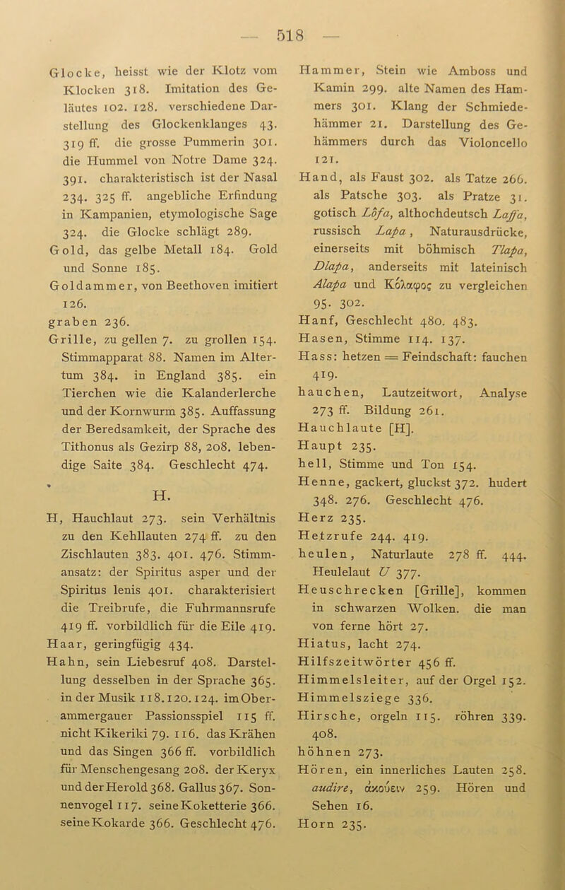 Glocke, heisst wie der Klotz vom Klocken 318. Imitation des Ge- läutes 102. 128. verschiedene Dar- stellung des Glockenklanges 43. 319 ff. die grosse Pummerin 301. die Hummel von Notre Dame 324. 391. charakteristisch ist der Nasal 234. 325 ff. angebliche Erfindung in Kampanien, etymologische Sage 324. die Glocke schlägt 289. Gold, das gelbe Metall 184. Gold und Sonne 185. Goldammer, von Beethoven imitiert 126. graben 236. Grille, zu gellen 7. zu grollen 154. Stimmapparat 88. Namen im Alter- tum 384. in England 385. ein Tierchen wie die Kalanderlerche und der Kornwurm 385. Auffassung der Beredsamkeit, der Sprache des Tithonus als Gezirp 88, 208. leben- dige Saite 384. Geschlecht 474. H. H, Hauchlaut 273. sein Verhältnis zu den Kehllauten 274 ff. zu den Zischlauten 383. 401. 476. Stimm- ansatz: der Spiritus asper und der Spiritus lenis 401. charakterisiert die Treibrufe, die Fuhrmannsrufe 419 ff. vorbildlich für die Eile 419. Haar, geringfügig 434. Hahn, sein Liebesruf 408. Darstel- lung desselben in der Sprache 365. in der Musik 118.120.124. imOber- ammergauer Passionsspiel 115 ff. nicht Kikeriki 79. 116. das Krähen und das Singen 366 ff. vorbildlich für Menschengesang 208. der Keryx und der Herold 368. Gallus 367. Son- nenvogel 117. seine Koketterie 366. seine Kokarde 366. Geschlecht 476. Hammer, Stein wie Amboss und Kamin 299. alte Namen des Ham- mers 301. Klang der Schmiede- hämmer 21. Darstellung des Ge- hämmers durch das Violoncello 121. Hand, als Faust 302. als Tatze 266. als Patsche 303. als Pratze 31. gotisch Lofa, althochdeutsch Laffa, russisch Lapa, Naturausdrücke, einerseits mit böhmisch Tlapa, Dlapa, anderseits mit lateinisch Alapa und KoXacpo? zu vergleichen 95. 302. Hanf, Geschlecht 480. 483. Hasen, Stimme 114. 137. Hass: hetzen = Feindschaft: fauchen 419. hauchen, Lautzeitwort, Analyse 273 ff. Bildung 261. Hauchlaute [H]. Haupt 235. hell, Stimme und Ton 154. Henne, gackert, gluckst 372. hudert 348. 276. Geschlecht 476. Herz 235. Hetzrufe 244. 419. heulen, Naturlaute 278 ff. 444. Heulelaut U 377. Heuschrecken [Grille], kommen in schwarzen Wolken, die man von ferne hört 27. Hiatus, lacht 274. Hilfszeitwörter 456 ff. Himmelsleiter, auf der Orgel 152. Himmelsziege 336. Hirsche, orgeln 115. röhren 339. 408. höhnen 273. Hören, ein innerliches Lauten 258. audire, axouetv 259. Hören und Sehen 16. Horn 235.