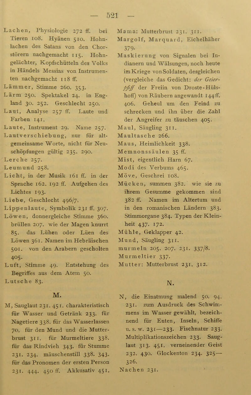 Lachen, Physiologie 272 ff. bei Tieren 108. Hyänen 510. Hohn- lachen des Satans von den Chor- störern nachgemacht 115. Hohn- gelächter, Kopfschütteln des Volks in Händels Messias von Instrumen- ten nachgemacht Ii8ff. Lämmer, Stimme 260. 353. Lärm 250. Spektakel 24. in Eng- land 30. 252. Geschlecht 250. Laut, Analyse 257 ff. Laute und Farben 141. Laute, Instrument 29. Name 257. Lautverschiebung, nur für alt- gemeinsame Worte, nicht für Neu- schöpfungen gültig 235. 290. Lerche 257. Leumund 258. Licht, in der Musik 161 ff. in der Sprache 162. 192 ff. Aufgehen des Lichtes 193. Liebe, Geschlecht 496/7. Lippenlaute, Symbolik 231 ff. 307. Löwen, donnergleiche Stimme 360. brüllen 207. wie der Magen knurrt 85. das Lüben oder Lüen des Löwen 361. Namen im Hebräischen 501. von den Arabern gescholten 405- Luft, Stimme 49. Entstehung des Begriffes aus dem Atem 50. Lutsche 83. M. M, Sauglaut 231. 451. charakteristisch für Wasser und Getränk 233. für Nagetiere 338. für das Wasserlassen 70. für den Mund und die Mutter- brust 3x1. für Murmeltiere 338. für das Rindvieh 343. für Stumme 231. 234. mäuschenstill 338. 343. für das Pronomen der ersten Person 231. 444. 450 ff. Akkusativ 451. M a m a: Mutterb rust 231. 3x1. Margolf, Marquard, Eichelhäher 379- Maskierung von Signalen bei In- dianern und Wälsungen, noch heute im Kriege von Soldaten, desgleichen (vergleiche das Gedicht: der Geier- pfiff der Freiin von Droste-Hüls- hoff) von Räubern angewandt 144 ff. 406. Geheul um den Feind zu schrecken und ihn über die Zahl der Angreifer zu täuschen 405. Maul, Säugling 311. Maultasche 266. Maus, Heimlichkeit 338. Memnonssäulen 35 ff. Mist, eigentlich Harn 67. Modi des Verbums 465. Möve, Geschrei 108. Mücken, summen 382. wie sie zu ihrem Gesumme gekommen sind 382 ff. Namen im Altertum und in den romanischen Ländern 383. Stimmorgane 384. Typen der Klein- heit 437. 172. Mühle, Geklapper 42. Mund, Säugling 3x1. murmeln 205. 207. 231. 337/8. Murmeltier 337. Mutter: Mutterbrust 231. 312. N. N, die Einatmung malend 50. 94. 231. zum Ausdruck des Schwim- mens im Wasser gewählt, bezeich- nend für Enten, Inseln, Schiffe u. s. w. 231—233. Fischnatur 233. Multiplikationszeichen 233. Saug- laut 313. 451. verneinender Geist 232. 430. Glockenton 234. 325—■ 326. Nachen 231.