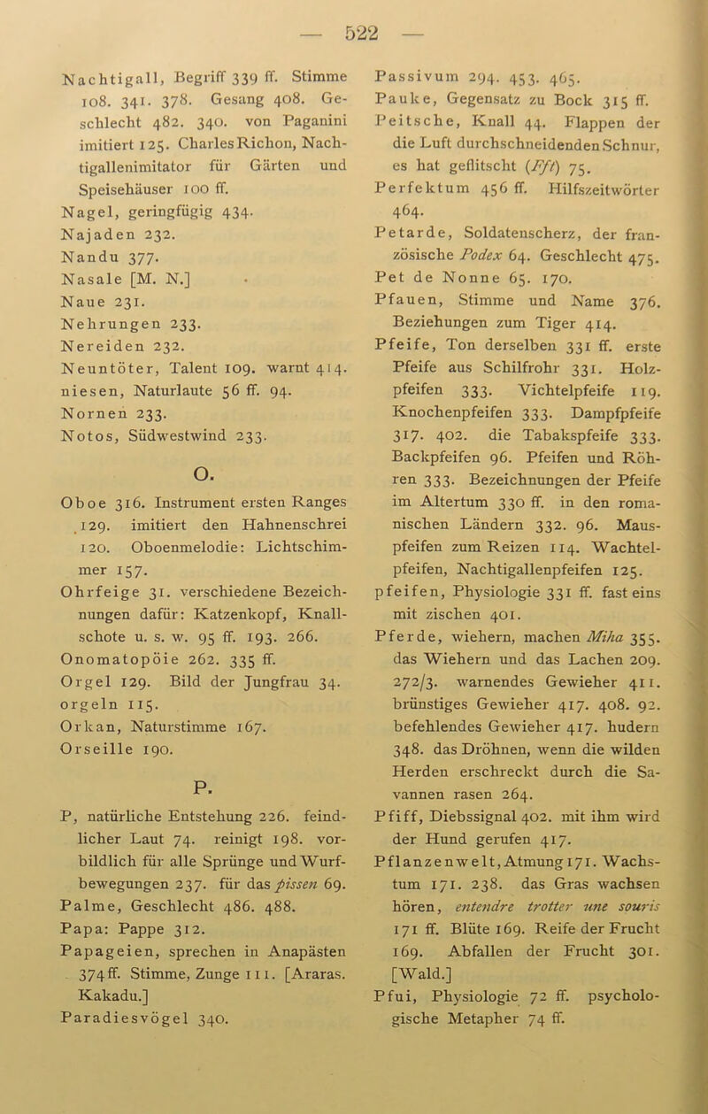 Nachtigall, Begriff 339 ff. Stimme 108. 341. 378. Gesang 408. Ge- schlecht 482. 340. von Paganini imitiert 125. CharlesRiclion, Nach- tigallenimitator für Gärten und Speisehäuser 100 ff. Nagel, geringfügig 434. Najaden 232. Nandu 377. Nasale [M. N.] Naue 231. Nehrungen 233. Nereiden 232. Neuntöter, Talent 109. warnt 414. niesen, Naturlaute 56 ff. 94. Nornen 233. No tos, Südwestwind 233. o. Oboe 316. Instrument ersten Ranges 129. imitiert den Hahnenschrei 120. Oboenmelodie: Lichtschim- mer 157. Ohrfeige 31. verschiedene Bezeich- nungen dafür: Katzenkopf, Knall- schote u. s. w. 95 ff. 193. 266. Onomatopöie 262. 335 ff. Orgel 129. Bild der Jungfrau 34. orgeln 115. Orkan, Naturstimme 167. Orseille 190. P. P, natürliche Entstehung 226. feind- licher Laut 74. reinigt 198. vor- bildlich für alle Sprünge undWurf- bewegungen 237. für das pissen 69. Palme, Geschlecht 486. 488. Papa: Pappe 312. Papageien, sprechen in Anapästen 374 ff. Stimme, Zunge 111. [Araras. Kakadu.] Paradiesvögel 340. Passiv um 294. 453. 465. Pauke, Gegensatz zu Bock 315 ff. Peitsche, Knall 44. Flappen der die Luft durchschneidenden Schnur, es hat geflitscht (Ff!) 75. Perfektum 456 ff. Hilfszeitwörter 464. Petarde, Soldatenscherz, der fran- zösische Podex 64. Geschlecht 475. Pet de Nonne 65. 170. Pfauen, Stimme und Name 376. Beziehungen zum Tiger 414. Pfeife, Ton derselben 331 ff. erste Pfeife aus Schilfrohr 331. Holz- pfeifen 333. Vichteipfeife 119. Knochenpfeifen 333. Dampfpfeife 3x7. 402. die Tabakspfeife 333. Backpfeifen 96. Pfeifen und Roh- ren 333- Bezeichnungen der Pfeife im Altertum 330 ff. in den roma- nischen Ländern 332. 96. Maus- pfeifen zum Reizen 114. Wachtel- pfeifen, Nachtigallenpfeifen 125. pfeifen, Physiologie 331 ff. fast eins mit zischen 401. Pferde, wiehern, machen Mika 355. das Wiehern und das Lachen 209. 272/3. warnendes Gewieher 411. brünstiges Gewieher 417. 408. 92. befehlendes Gewieher 417. hudern 348. das Dröhnen, wenn die wilden Herden erschreckt durch die Sa- vannen rasen 264. Pfiff, Diebssignal 402. mit ihm wird der Hund gerufen 417. Pflanzenwelt, Atmung 171. Wachs- tum 171. 238. das Gras wachsen hören, entendre trotter une souris 171 ff. Blüte 169. Reife der Frucht 169. Abfallen der Frucht 301. [Wald.] Pfui, Physiologie 72 ff. psycholo- gische Metapher 74 ff.