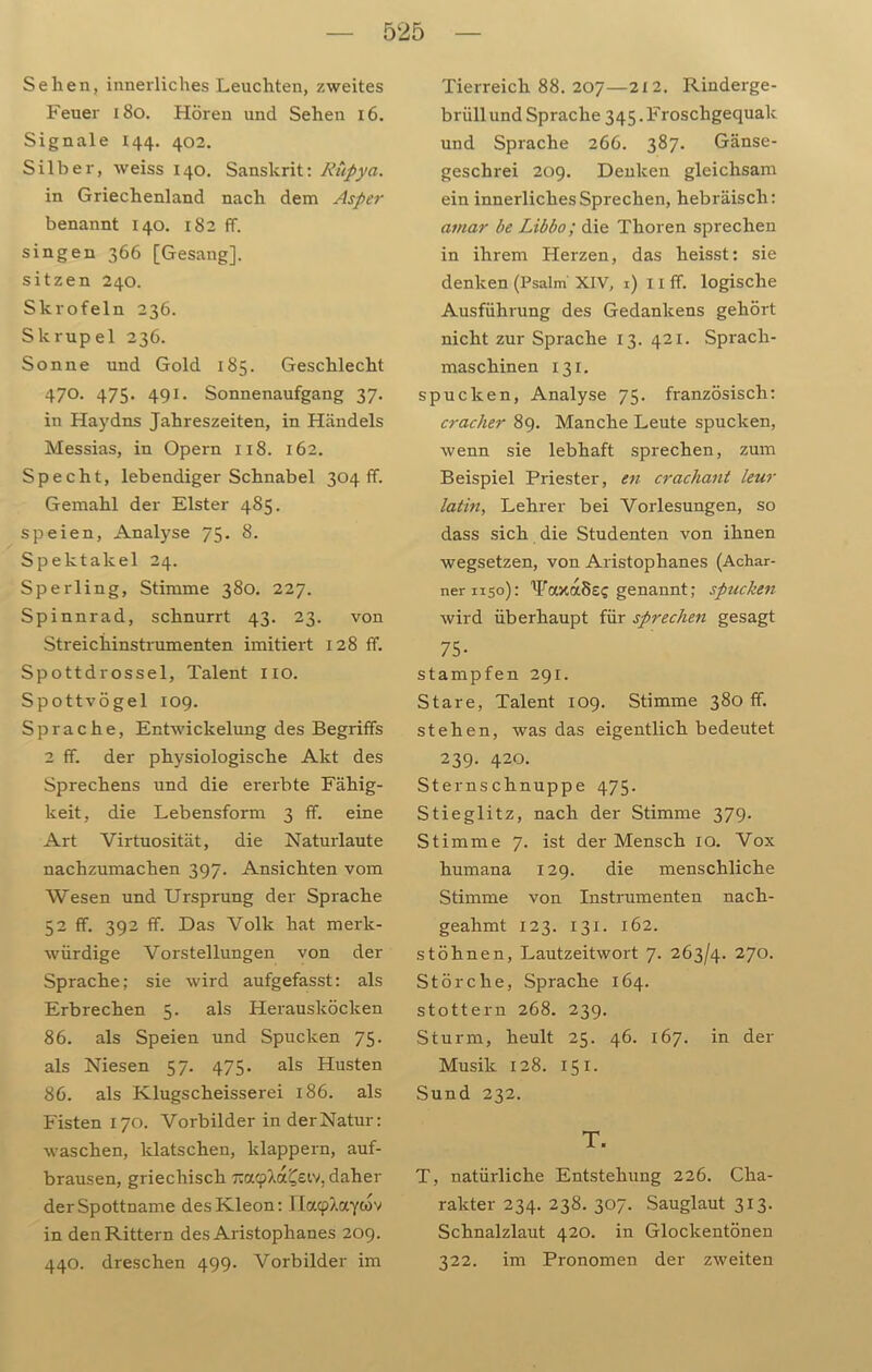 Sehen, innerliches Leuchten, zweites Feuer 180. Hören und Sehen 16. Signale 144. 402. Silber, Aveiss 140. Sanskrit: Rüpya. in Griechenland nach dem Asper benannt 140. 182 ff. singen 366 [Gesang], sitzen 240. Skrofeln 236. Skrupel 236. Sonne und Gold 185. Geschlecht 470. 475. 491. Sonnenaufgang 37. in Haydns Jahreszeiten, in Händels Messias, in Opern 118. 162. Specht, lebendiger Schnabel 304 fr. Gemahl der Elster 485. speien, Analyse 75. 8. Spektakel 24. Sperling, Stimme 380. 227. Spinnrad, schnurrt 43. 23. von Streichinstrumenten imitiert 128 ff. Spottdrossel, Talent 110. Spottvögel 109. Sprache, Entwickelung des Begriffs 2 ff. der physiologische Akt des Sprechens und die ererbte Fähig- keit, die Lebensform 3 ff. eine Art Virtuosität, die Naturlaute nachzumachen 397. Ansichten vom Wesen und Ursprung der Sprache 52 ff. 392 ff. Das Volk hat merk- würdige Vorstellungen von der Sprache; sie wird aufgefasst: als Erbrechen 5. als Herausltöcken 86. als Speien und Spucken 75. als Niesen 57. 475. als Husten 86. als Klugscheisserei 186. als Fisten 170. Vorbilder in derNatur: waschen, klatschen, klappern, auf- brausen, griechisch rax<pXa£eiv, daher der Spottname desKleon: riacplaywv in den Rittern des Aristophanes 209. 440. dreschen 499. Vorbilder im Tierreich 88. 207—212. Rinderge- briill und Sprache 345. Froschgequak und Sprache 266. 387. Gänse- geschrei 209. Denken gleichsam ein innerliches Sprechen, hebräisch: aviar be Libbo; die Thoren sprechen in ihrem Herzen, das heisst: sie denken (Psalm XIV, 1) 11 ff. logische Ausführung des Gedankens gehört nicht zur Sprache 13. 421. Sprach- maschinen 131. spucken, Analyse 75. französisch: craclier 89. Manche Leute spucken, wenn sie lebhaft sprechen, zum Beispiel Priester, en crachant leur latin, Lehrer bei Vorlesungen, so dass sich die Studenten von ihnen wegsetzen, von Aristophanes (Achar- ner 1150): WuxäSsg genannt; spucken wird überhaupt für sprechen gesagt 75- stampfen 291. Stare, Talent 109. Stimme 380 ff. stehen, was das eigentlich bedeutet 239. 420. Sternschnuppe 475. Stieglitz, nach der Stimme 379. Stimme 7. ist der Mensch 10. Vox humana 129. die menschliche Stimme von Instrumenten nach- geahmt 123. 131. 162. stöhnen, Lautzeitwort 7. 263/4. 27°- Störche, Sprache 164. stottern 268. 239. Sturm, heult 25. 46. 167. in der Musik 128. 151. Sund 232. T. T, natürliche Entstehung 226. Cha- rakter 234. 238. 307. Sauglaut 313. Schnalzlaut 420. in Glockentönen 322. im Pronomen der zweiten