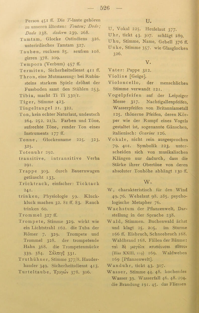 52(5 Person 451 ff. Die T’-laute gehören zu unseren ältesten: Toutou; Dodo; Dada 238. dadern 239. 268. Tamtam, Glocke Ostindiens 326. unterirdisches Tamtam 327. Tauben, rucksen 85. seufzen 108. girren 378. 209. Tempora (Verbum) 457 ff. Termiten, Sicherheitsdienst 411 ff. Thron, eine Mutmassung: bei Rubin- steins starkem Spiele dröhnt der Fussboden samt den Stühlen 253. Tibia, macht Ti Ti 330/1. Tiger, Stimme 423. Tingeltangel 21. 322. Ton, kein echter Naturlaut, undeutsch 264. 252. 21/2. Farben und Töne, aufrechte Töne, runder Ton eines Instruments 177 ff. Tonne, Glockenname 225. 323. 325. Totenuhr 292. transitive, intransitive Verba 291. Trappe 303. durch Bauernwagen getäuscht 133. Tricktrack, einfacher: Ticktack 241. trinken, Physiologie 59. Kluck- kluck machen 32. 81 ff. 83. Rauch trinken 60. Trommel 327 ff. Trompete, Stimme 329. wirkt wie ein Lichtstrahl 162. die Tuba der Römer 7. 329. Trompete und Trommel 328. der trompetende Hahn 368. die Trompetenmücke 339. 384. 2al%vfc 331 • Truthühner, Stimme 377/8. Hauder- hauder 349. Sicherheitsdienst 413. Turteltaube, Tpuyiov 378. 306. u. U, Vokal 225. I-Ieulelaut 377. Uhr, tickt 43. 307. schlägt 289. Uhu, Stimme, Name, Gebell 376 ff. Unke, Stimme 357. wie Glasglocken 326. V. Vater: Pappe 312. Violine [Geige]. Violoncello, der menschlichen Stimme verwandt 121. Vogelpfeifen auf der Leipziger Messe 317. Nachtigallenpfeifen, Wasserpfeifen von Britanniametall 125. thönerne Pfeifen, deren Kör- per wie der Rumpf eines Vogels gestaltet ist, sogenannte Gänschen, italienisch: Ocarine 126. Vokale, nicht rein ausgesprochen 79. 401. Symbolik 223. unter- scheiden sich von musikalischen Klängen nur dadurch, dass die Stärke ihrer Obertöne von deren absoluter Tonhöhe abhängt 130 ff. w. W, charakteristisch für den Wind 49. 76. Wehelaut 98. 285. psycho- logische Metapher 76. Wachstum der Pflanzenwelt, Dar- stellung in der Sprache 238. Wald, Stimmen. Buchenwald ächzt und klagt 25. 205. im Sturme 166 ff. Eisbruch, Schneebruch 168. Waldbrand 168. Fällen der Bäume: vai 8e peya'/.a xruraouaat. jcwctov (Ilias XXIII, 119) 169. Waldweben 169 [Pflanzenwelt]. Wanduhr, tickt 43. 307. Wasser, Stimme 44. 48. kochendes Wasser 39. Wasserfall 46. 48. 294. die Brandung 191. 45. das Fliessen