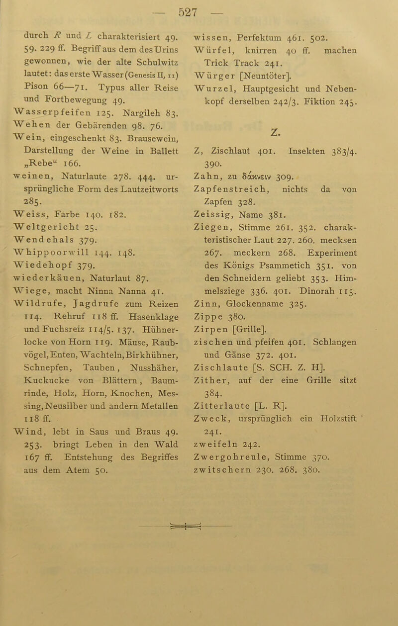 durch und L charakterisiert 49. 59. 229 ff. Begriff aus dem des Urins gewonnen, wie der alte Schulwitz lautet: das erste Wasser (Genesis II, n) Pison 66—71. Typus aller Reise und Fortbewegung 49. Wasserpfeifen 125. Nargileh 83. Wehen der Gebärenden 98. 76. AVein, eingeschenkt 83. Brausewein, Darstellung der Weine in Ballett „Rebe“ 166. weinen, Naturlaute 278. 444. ur- sprüngliche Form des Lautzeitworts 285. Weiss, Farbe 140. 182. Weltgericht 25. Wend ehals 379. AVhippoorwill 144. 148. Wiedehopf 379. Wiederkauen, Naturlaut 87. Wiege, macht Ninna Nanna 41. AVildrufe, Jagdrufe zum Reizen 114. Rehruf Ii8ff. Hasenklage und Fuchsreiz 1 x 4/5. 137. Hühner- locke von Horn 119. Mäuse, Raub- vögel, Enten, Wac hteln, Birkhühner, Schnepfen, Tauben, Nusshäher, Kuckucke von Blättern, Baum- rinde, Holz, Horn, Knochen, Mes- sing, Neusilber und andern Metallen 118 ff. Wind, lebt in Saus und Braus 49. 253. bringt Leben in den Wald 167 ff. Entstehung des Begriffes aus dem Atem 50. wissen, Perfektum 461. 502. Würfel, lcnirren 40 ff. machen Trick Track 241. Würger [Neuntöter]. Wurzel, Hauptgesicht und Neben- kopf derselben 242/3. Fiktion 243. z. Z, Zischlaut 401. Insekten 383/4. 390. Zahn, zu Saxvew 309. Zapfenstreich, nichts da von Zapfen 328. Zeissig, Name 381. Ziegen, Stimme 261. 352. charak- teristischer Laut 227. 260. mecksen 267. meckern 268. Experiment des Königs Psammetich 351. von den Schneidern geliebt 353. Him- melsziege 336. 401. Dinorah 115. Zinn, Glockenname 325. Zippe 380. Zirpen [Grille]. zischen und pfeifen 401. Schlangen und Gänse 372. 401. Zischlaute [S. SCH. Z. H]. Zither, auf der eine Grille sitzt 384. Zitterlaute [L. R], Zweck, ursprünglich ein Holzstift 241. zweifeln 242. Zwergohreule, Stimme 370. zwitschern 230. 268. 380.