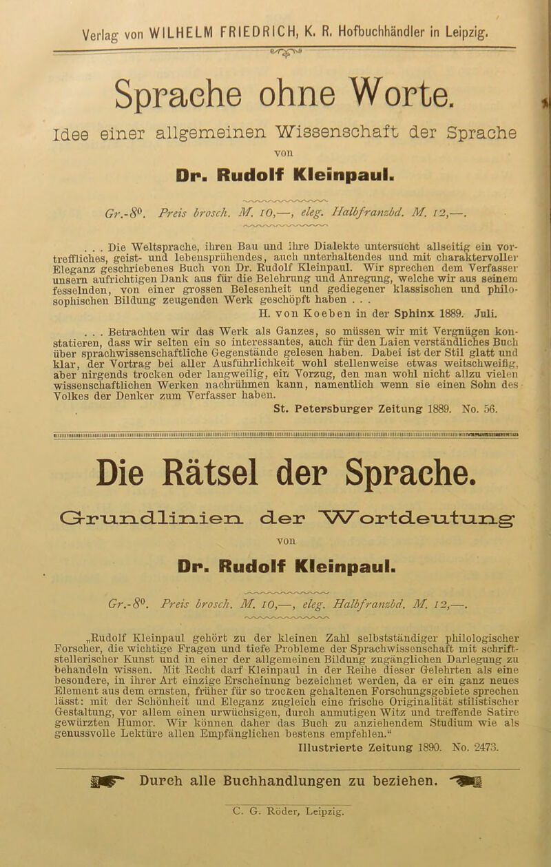 Verlag von WILHELM FRIEDRICH, K. R, Hofbuchhändler in Leipzig. - P/yy^ Sprache ohne Worte. Idee einer allgemeinen Wissenschaft der Sprache von Dr. Rudolf Kleinpaul. Gr.-8°. Preis drosch. M. IO,—, eleg. Halbfranzbd. M. 12,—. . . . Die Weltsprache, ihren Bau und ihre Dialekte untersucht allseitig ein vor- treffliches, geist- und lebensprühendes, auch unterhaltendes und mit charaktervoller Eleganz geschriebenes Buch von Dr. Rudolf Kleinpaul. Wir sprechen dem Verfasser unsern aufrichtigen Dank aus für die Belehrung und Anregung, welche wir aus seinem fesselnden, von einer grossen Belesenheit und gediegener klassischen und philo- sophischen Bildung zeugenden Werk geschöpft haben . . . H. von Ko eben in der Sphinx 1889. Juli. . . . Betrachten wir das Werk als Ganzes, so müssen wir mit Vergnügen kon- statieren, dass wir selten ein so interessantes, auch für den Laien verständliches Buch über sprachwissenschaftliche Gegenstände gelesen haben. Dabei ist der Stil glatt und klar, der Vortrag bei aller Ausführlichkeit wohl stellenweise etwas weitschweifig, aber nirgends trocken oder langweilig, ein Vorzug, den man wohl nicht allzu vielen wissenschaftlichen Werken nachrühmen kann, namentlich wenn sie einen Sohn des Volkes der Denker zum Verfasser haben. St. Petersburger Zeitung 1889. No. 56. «iiiiiniiiiHiiiiiiiiiuiiiiiiuiiiiiniiiiiiiiiiiiiiiiiiiiiiiiiiiiiiiiiiiiiiiiiniiimiiimiiniimiinmiiinmniiiiii lllllllllllllllllllllllllllllllllllllllllilllllllllllllllllllllllllllllllllllllllllllllllllllllllM Die Rätsel der Sprache. (3r2?TJLnd.li2^Lien den? VsToirtdexxtTJ.n.g- von Dp. Rudolf Kleinpaul. Gr.-8°. Preis brosch. M. IO,—, eleg. Halbfranzbd. M. 12,—. „Rudolf Kleinpaul gehört zu der kleinen Zahl selbstständiger philologischer Forscher, die wichtige Fragen und tiefe Probleme der Sprachwissenschaft mit schrift- stellerischer Kunst und in einer der allgemeinen Bildung zugänglichen Darlegung zu behandeln wissen. Mit Recht darf Kleinpaul in der Reihe dieser Gelehrten als eine besondere, in ihrer Art einzige Erscheinung bezeichnet werden, da er ein ganz neues Element aus dem ernsten, früher für so trocken gehaltenen Forschungsgebiete sprechen lässt: mit der Schönheit und Eleganz zugleich eine frische Originalität stilistischer Gestaltung, vor allem einen urwüchsigen, durch anmutigen Witz und treffende Satire gewürzten Humor. Wir können daher das Buch zu anziehendem Studium wie als genussvolle Lektüre allen Empfänglichen bestens empfehlen.“ Illustrierte Zeitung 1890. No. 2473. ÜPP“ Durch alle Buchhandlungen zu beziehen. C. G. Röder, Leipzig.