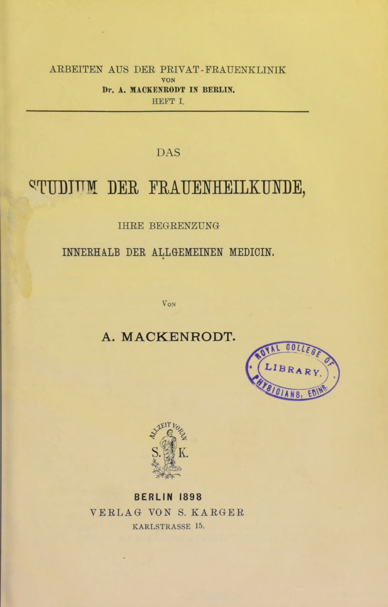 ARBEITEN AUS DER PRIVAT-FRAUENKLINIK VON Dr. A. MACKENRODT IN BERLIN. HEFT I. DAS ^TUDJTTI DER FRAUEMEILKOTDE, IHRE BEGRENZUNG INNERHALB DER ALLGEMEINEN MEDIOIN. Von BERLIN 1898 VERLAG VON S. KARGER KARLSTRASSE 15.