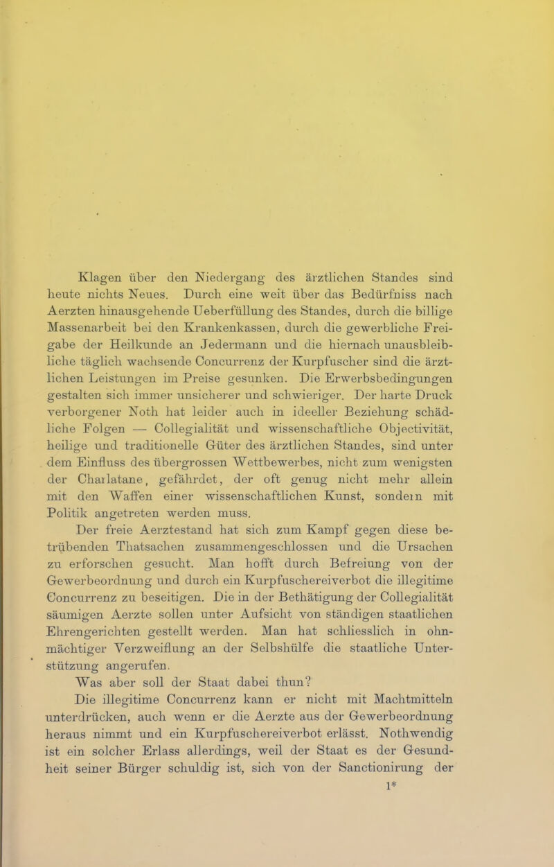 Klagen über den Niedergang des ärztlichen Standes sind heute nichts Neues. Durch eine weit über das Bedürfniss nach Aerzten hinausgehende Ueberfüllung des Standes, durch die billige Massenarbeit bei den Krankenkassen, durch die gewerbliche Frei- gabe der Heilkunde an Jedermann und die hiernach unausbleib- liche täglich wachsende Concurrenz der Kurpfuscher sind die ärzt- lichen Leistungen im Preise gesunken. Die Erwerbsbedingungen gestalten sich immer unsicherer und schwieriger. Der harte Druck verborgener Noth hat leider auch in ideeller Beziehung schäd- liche Folgen — Collegialität und wissenschaftliche Objectivität, heilige und traditionelle Güter des ärztlichen Standes, sind unter dem Einfluss des übergrossen Wettbewerbes, nicht zum wenigsten der Charlatane, gefährdet, der oft genug nicht mehr allein mit den Waffen einer wissenschaftlichen Kunst, sondern mit Politik angetreten werden muss. Der freie Aerztestand hat sich zum Kampf gegen diese be- trübenden Thatsachen zusammengeschlossen und die Ursachen zu erforschen gesucht. Man hofft durch Befreiung von der Gewerbeordnung und durch ein Kurpfuschereiverbot die illegitime Concurrenz zu beseitigen. Die in der Bethätigung der Collegialität säumigen Aerzte sollen unter Aufsicht von ständigen staatlichen Ehrengerichten gestellt werden. Man hat schliesslich in ohn- mächtiger Verzweiflung an der Selbshülfe die staatliche Unter- stützung angerufen. Was aber soll der Staat dabei thun? Die illegitime Concurrenz kann er nicht mit Machtmitteln unterdrücken, auch wenn er die Aerzte aus der Gewerbeordnung heraus nimmt und ein Kurpfuschereiverbot erlässt. Nothwendig ist ein solcher Erlass allerdings, weil der Staat es der Gesund- heit seiner Bürger schuldig ist, sich von der Sanctionirung der 1*