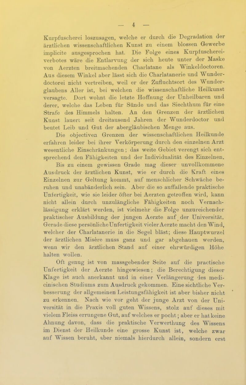 I Kurpfuscherei loszusagen, welche er durch die Degradation der ärztlichen wissenschaftlichen Kunst zu einem blossen Gewerbe implicite ausgesprochen hat. Die Folge eines Kurpfuscherei- verbotes wäre die Entlarvung der sich heute unter der Maske von Aerzten breitmachenden Charlatane als Winkeldoctoren. Aus diesem Winkel aber lässt sich die Charlatanerie und AVunder- doctorei nicht vertreiben, weil er der Zufluchtsort des Wunder- arlauben s Aller ist, bei welchen die wissenschaftliche Heilkunst versagte. Dort wohnt die letzte Hoffnung der Unheilbaren und derer, welche das Leben für Sünde und das Siechthum für eine Strafe des Himmels halten. An den Grenzen der ärztlichen Kunst lauert seit dreitausend Jahren der Wunderdoctor und beutet Leib und Gut der abergläubischen Menge aus. Die objectiven Grenzen der wissenschaftlichen Heilkunde erfahren leider bei ihrer Verkörperung durch den einzelnen Arzt wesentliche Einschränkungen ; das weite Gebiet verengt sich ent- sprechend den Fähigkeiten und der Individualität des Einzelnen. Bis zu einem gewissen Grade mag dieser unvollkommene Ausdruck der ärztlichen Kunst, wie er durch die Kraft eines Einzelnen zur Geltung kommt, auf menschlicher Schwäche be- ruhen und unabänderlich sein. Aber die so auffallende praktische Unfertigkeit, wie sie leider öfter bei Aerzten getroffen wird, kann nicht allein durch unzulängliche Fähigkeiten noch Vernach- lässigung erklärt werden, ist vielmehr die Folge unzureichender praktischer Ausbildung der jungen Aerzte auf der Universität. Gerade diese persönlicheUnfertigkeit vieler Aerzte macht den Wind, welcher der Charlatanerie in die Segel bläst; diese Hauptwurzel der ärztlichen Misere muss ganz und gar abgehauen werden, wenn wir den ärztlichen Stand auf einer ehrwürdigen Höhe halten wollen. Oft genug ist von massgebender Seite auf die practisclio Unfertigkeit der Aerzte hingewiesen; die Berechtigung dieser Klage ist auch anerkannt und in einer Verlängerung des medi- cinischen Studiums zum Ausdruck gekommen. Eine sichtliche Ver- besserung der allgemeinen Leistungsfähigkeit ist aber bisher nicht zu erkennen. Nach wie vor geht der junge Arzt von der Uni- versität in die Praxis voll guten AVissens, stolz auf dieses mit vielem Fleiss errungene Gut, auf welches er pocht; aber er hat keine Ahnung davon, dass die praktische A7erwerthung des AVissens im Dienst der Heilkunde eine grosse Kunst ist, welche zwar auf AVissen beruht, aber niemals hierdurch allein, sondern erst